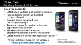 Resources
BlackBerry Partners for Enterprise
Gives you access to:
Ÿ  Latest news, updates, and exclusive webinars
Ÿ  Product toolkits containing the latest
product collateral
Ÿ  Creative assets to support your
marketing campaigns
Ÿ  Technical content focused on enterprise
applications and solutions
Ÿ  BlackBerry Enterprise Server and
BlackBerry Enterprise Service 10 software1
Ÿ  Latest BlackBerry devices for application testing2, 3
For more details and to register, visit us today at
https://partners.blackberry.com
1 Some fees apply
2 Subject to regional availability
3 On loan for a fixed period of time
 