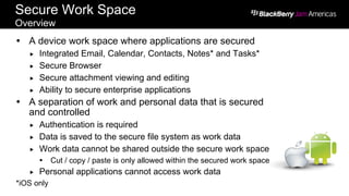 Screen shots are conceptual renderings only.
Secure Work Space
Overview
Ÿ  A device work space where applications are secured
„  Integrated Email, Calendar, Contacts, Notes* and Tasks*
„  Secure Browser
„  Secure attachment viewing and editing
„  Ability to secure enterprise applications
Ÿ  A separation of work and personal data that is secured
and controlled
„  Authentication is required
„  Data is saved to the secure file system as work data
„  Work data cannot be shared outside the secure work space
Ÿ  Cut / copy / paste is only allowed within the secured work space
„  Personal applications cannot access work data
*iOS only
 