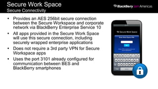 Secure Work Space
Secure Connectivity
Ÿ  Provides an AES 256bit secure connection
between the Secure Workspace and corporate
network via BlackBerry Enterprise Service 10
Ÿ  All apps provided in the Secure Work Space
will use this secure connection, including
securely wrapped enterprise applications
Ÿ  Does not require a 3rd party VPN for Secure
Workspace apps
Ÿ  Uses the port 3101 already configured for
communication between BES and
BlackBerry smartphones
 