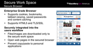 Secure Work Space
Secure Browser
Enterprise Grade Browser
Ÿ  Supports cookies, bookmarks,
tabbed viewing, saved passwords
and content caching
Ÿ  Supports HTML5 and TLS/SSL
Securely integrated into the
users workflow
Ÿ  Files/images are downloaded only to
the secure work space
Ÿ  Open web pages in the secured browser
Ÿ  Prevent copy/paste to personal
applications
 