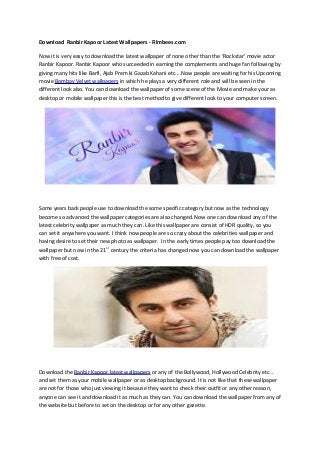 Download Ranbir Kapoor Latest Wallpapers - Filmbees.com
Now it is very easy to download the latest wallpaper of none other than the ‘Rockstar’ movie actor
Ranbir Kapoor. Ranbir Kapoor who succeeded in earning the complements and huge fan following by
giving many hits like Barfi, Ajab Prem ki Gazab Kahani etc....Now people are waiting for his Upcoming
movie Bombay Velvet wallpapers in which he plays a very different role and will be seen in the
different look also. You can download the wallpaper of some scene of the Movie and make your as
desktop or mobile wallpaper this is the best method to give different look to your computer screen.
Some years back people use to download the some specific category but now as the technology
become so advanced the wallpaper categories are also changed. Now one can download any of the
latest celebrity wallpaper as much they can. Like this wallpaper are consist of HDR quality, so you
can set it anywhere you want. I think now people are so crazy about the celebrities wallpaper and
having desire to set their new photo as wallpaper. In the early times people pay too download the
wallpaper but now in the 21St
century the criteria has changed now you can download the wallpaper
with free of cost.
Download the Ranbir Kapoor latest wallpapers or any of the Bollywood, Hollywood Celebrity etc…
and set them as your mobile wallpaper or as desktop background. It is not like that these wallpaper
are not for those who just viewing it because they want to check their outfit or any other reason,
anyone can see it and download it as much as they can. You can download the wallpaper from any of
the website but before to set on the desktop or for any other gazette.
 