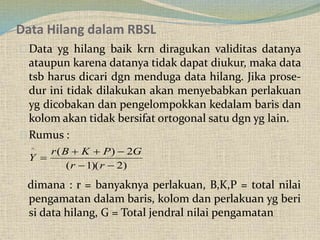 Data Hilang dalam RBSL
Data yg hilang baik krn diragukan validitas datanya
ataupun karena datanya tidak dapat diukur, maka data
tsb harus dicari dgn menduga data hilang. Jika prose-
dur ini tidak dilakukan akan menyebabkan perlakuan
yg dicobakan dan pengelompokkan kedalam baris dan
kolom akan tidak bersifat ortogonal satu dgn yg lain.
Rumus :
dimana : r = banyaknya perlakuan, B,K,P = total nilai
pengamatan dalam baris, kolom dan perlakuan yg beri
si data hilang, G = Total jendral nilai pengamatan
)2)(1(
2)(^



rr
GPKBr
Y
 