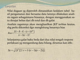 Lanjutan
Nilai dugaan yg diperoleh dimasukkan kedalam tabel ha-
sil pengamatan dan bersama data lainnya dilakukan anali-
sis ragam sebagaimana biasanya, dengan menggunakan sa-
tu derajat bebas dari db total dan db galat
Analisis ragamnya akan menghasilkan JKP terbias keatas,
shg perlu dikoreksi dgn menghitung besarnya bias
Selanjutnya galat baku beda dari dua nilai tengah respons
perlakuan yg mengandung data hilang, dirumus kan sbb.:
2
2
)2)(1(
])1([



rr
PrKBG
Bias
)]}2)(1/(1/2[{ 2
 rrrSSe
 