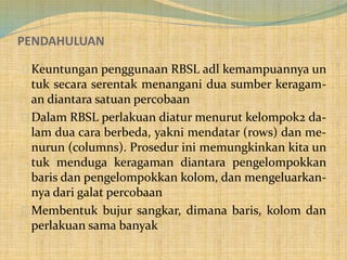 PENDAHULUAN
Keuntungan penggunaan RBSL adl kemampuannya un
tuk secara serentak menangani dua sumber keragam-
an diantara satuan percobaan
Dalam RBSL perlakuan diatur menurut kelompok2 da-
lam dua cara berbeda, yakni mendatar (rows) dan me-
nurun (columns). Prosedur ini memungkinkan kita un
tuk menduga keragaman diantara pengelompokkan
baris dan pengelompokkan kolom, dan mengeluarkan-
nya dari galat percobaan
Membentuk bujur sangkar, dimana baris, kolom dan
perlakuan sama banyak
 