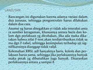 LANJUTAN
Rancangan ini digunakan karena adanya variasi dalam
dua jurusan, sehingga pengontrolan harus dilakukan
dalam dua cara.
Asumsi yg harus ditegakkan yi tidak ada interaksi anta
ra sumber keragaman, khususnya antara baris dan ko-
lom dgn perlakuan yg dicobakan. Jika ada maka dika-
takan bahwa nilai F-test akan terdistribusikan tidak sa
ma dgn F-tabel, sehingga kesimpulan terhadap uji sig-
nifikansinya dianggap tidak valid.
Kelemahan RBSL adl banyaknya baris, kolom dan per-
lakuan harus sama, sehingga jika perlakuannya banyak
maka petak yg dibutuhkan juga banyak. Disarankan
perlakuannya antara 4 sampai 8
 