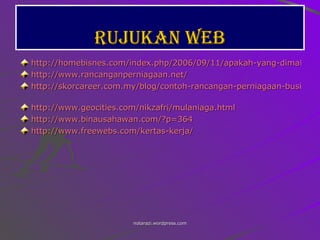 Rujukan web http://homebisnes.com/index.php/2006/09/11/apakah-yang-dimaksudkan-dengan-rancangan-perniagaan/ http://www.rancanganperniagaan.net/ http://skorcareer.com.my/blog/contoh-rancangan-perniagaan-business-plan-sample-download/2007/07/15/   http://www.geocities.com/nikzafri/mulaniaga.html http://www.binausahawan.com/?p=364 http://www.freewebs.com/kertas-kerja /   