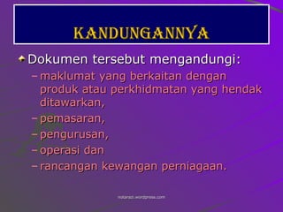 Kandungannya Dokumen tersebut mengandungi: maklumat yang berkaitan dengan produk atau perkhidmatan yang hendak ditawarkan, pemasaran,  pengurusan,  operasi dan  rancangan kewangan perniagaan.   