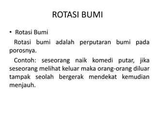 ROTASI BUMI
• Rotasi Bumi
  Rotasi bumi adalah perputaran bumi pada
porosnya.
  Contoh: seseorang naik komedi putar, jika
seseorang melihat keluar maka orang-orang diluar
tampak seolah bergerak mendekat kemudian
menjauh.
 
