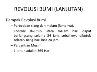 REVOLUSI BUMI (LANJUTAN)
Dampak Revolusi Bumi
  – Perbedaan siang dan malam (lamanya).
    Contoh: dikutub utara malam hari dapat
    berlangsung selama 24 jam, sebaliknya dikutub
    selatan siang hari bisa 24 jam
  – Pergantian Musim
  – 1 tahun adalah 365 Hari
 