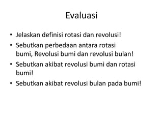 Evaluasi
• Jelaskan definisi rotasi dan revolusi!
• Sebutkan perbedaan antara rotasi
  bumi, Revolusi bumi dan revolusi bulan!
• Sebutkan akibat revolusi bumi dan rotasi
  bumi!
• Sebutkan akibat revolusi bulan pada bumi!
 