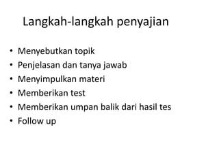 Langkah-langkah penyajian

•   Menyebutkan topik
•   Penjelasan dan tanya jawab
•   Menyimpulkan materi
•   Memberikan test
•   Memberikan umpan balik dari hasil tes
•   Follow up
 