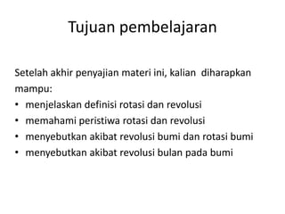 Tujuan pembelajaran

Setelah akhir penyajian materi ini, kalian diharapkan
mampu:
• menjelaskan definisi rotasi dan revolusi
• memahami peristiwa rotasi dan revolusi
• menyebutkan akibat revolusi bumi dan rotasi bumi
• menyebutkan akibat revolusi bulan pada bumi
 