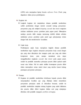 (APD) serta menyiapkan laptop beserta software Festo Fluids yang
digunakan dalam proses pembelajaran.
Kegiatan inti
 Langkah kegiatan inti menjelaskan dimana pendidik memberikan
sedikit pembekalan dengan metode ceramah tentang persyaratan-
persyaratan yang ada meliputi designing cascade dan intuisi rangkaian
sebelum melakukan proses perakitan pada papan panel. Diharapkan
nantinya peserta didik mampu merancang terlebih dahulu sebelum
melakukan proses perakitan pada panel agar pekerjaannya tertata
dengan baik dan meminimalisir kesalahan.
 Unjuk kerja
Pembelajaran unjuk kerja merupakan langkah dimana pendidik
memberikan tugas kegiatan menyusun persyaratan kerja sesuai dengan
apa yang akan dikerjakan dan mengacu pada apa yang ada dalam
kompetensi dasar, yaitu mampu memahami serta dapat
mengaplikasikan rangkaian cascade dan intuisi pada papan panel,
setelah itu pendidik memeriksa pekerjaan peserta diklat apakah sudah
sesuai atau belum. Hal ini untuk melihat kemampuan peserta diklat
dalam menerapkan semua materi dasar yang mereka kuasai tentang
penetapan persyaratan pekerjaan.
Penutup
 Kegiatan ini pendidik memberikan kebebasan kepada peserta diklat
menyampaikan kesulitan apa yang dihadapi dalam menentukan
persyaratan pekerjaan untuk di diskusikan bersama, setelah itu
pendidik memberikan simpulan tentang kegiatan yang sudah dilakukan
dan peserta diklat diberi kegiatan latihan soal yang selanjutnya
diberikan oleh pendidik mengenai problem solvingnya.
 