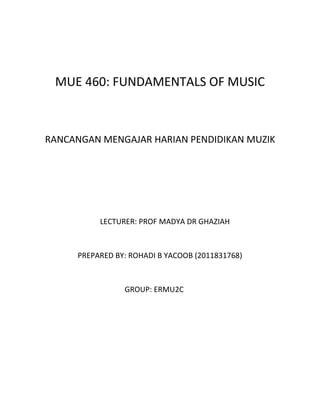 MUE 460: FUNDAMENTALS OF MUSIC



RANCANGAN MENGAJAR HARIAN PENDIDIKAN MUZIK




          LECTURER: PROF MADYA DR GHAZIAH



     PREPARED BY: ROHADI B YACOOB (2011831768)



                GROUP: ERMU2C
 