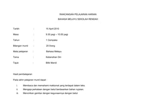 RANCANGAN PELAJARAN HARIAN<br />BAHASA MELAYU SEKOLAH RENDAH<br />Tarikh :15 April 2010<br />Masa : 9.30 pagi – 10.00 pagi<br />Tahun :1 Cempaka<br />Bilangan murid  :           20 0rang<br />Mata pelajaran:            Bahasa Melayu<br />Tema           : Kebersihan Diri<br />Tajuk :Bilik Mandi<br />Hasil pembelajaran <br />Pada akhir pelajaran murid dapat :<br />,[object Object]