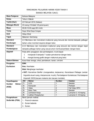 RANCANGAN PELAJARAN HARIAN KSSR TAHUN 4
BAHASA MELAYSIA SJK(C)
Mata Pelajaran Bahasa Malaysia
Kelas Tahun 4 Merah
Tarikh (Hari) 23 Februari 2016 (Selasa)
Bilangan Murid 43 orang (18 lelaki/ 25 perempuan)
Masa 09.00-10.00 pagi (60 minit)
Tema Saya Sihat Saya Cergas
Unit Hidup Sihat
Tajuk Makanan Seimbang
Standard
Kandungan
2.4 Membaca dan memahami maklumat yang tersurat dan tersirat daripada pelbagai
bahan untuk memberi respons dengan betul.
Standard
Pembelajaran
2.4.3 Membaca dan memahami maklumat yang tersurat dan tersirat dengan tepat
daripada pelbagai bahan yang sesuai untuk membuat penilaian dengan betul.
Objektif Pada akhir pengajaran dan pembelajaran, murid dapat:
I. menjawab 5 daripada 7 soalan pemahaman dengan betul.
II. mengisi borang grafik dengan maklumat yang betul.
Sistem Bahasa Kosa Kata: tenaga, sihat, pembekuan, barah, cirit-birit
Pengisian
Kurikulum
EMK
Ilmu: Kesihatan
Nilai: Menghargai kesihatan
 KKT: Kemahiran Berfikir (menganalisis, kerjasama), Kecerdasan Pelbagai (verbal-
linguistik,visual ruang, interpersonal, muzik), Pembelajaran Kontekstual, Pembelajaran
Koperatif, BCB (bacaan mekanis dan bacaan mentalis)
Kepelbagaian
Sumber Bahan
(KSB)
Bil Bahan Sumber Catatan
1. LCD 1 Sekolah
2. Komputer 1 Peribadi
3. Video 2 Fail Video RPH
4. Buku Teks 2 Sekolah
5. Lembaran Kerja 1 Lampiran 3: 43 keping
6. Latihan Pengukuhan 1 Lampiran 4: 43 keping
Pengetahuan
Sedia Ada (PSA)
Murid pernah melihat:
1. Piramid makanan
2. Durian belanda
3. Durian
 