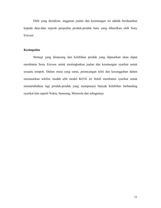 Oleh yang demikian, anggaran jualan dan keuntungan ini adalah berdasarkan
kepada data-data sejarah penjualan produk-produk baru yang dihasilkan oleh Sony
Ericson.
Kesimpulan
Strategi yang dirancang dan kelebihan produk yang dipasarkan akan dapat
membantu Sony Ericson untuk meningkatkan jualan dan keuntungan syarikat untuk
sesuatu tempoh. Dalam masa yang sama, perancangan teliti dan kesungguhan dalam
memasarkan telefon mudah alih model K618i ini boleh membantu syarikat untuk
memartabatkan lagi produk-produk yang mempunyai banyak kelebihan berbanding
syarikat lain seperti Nokia, Samsung, Motorola dan sebagainya.
11
 