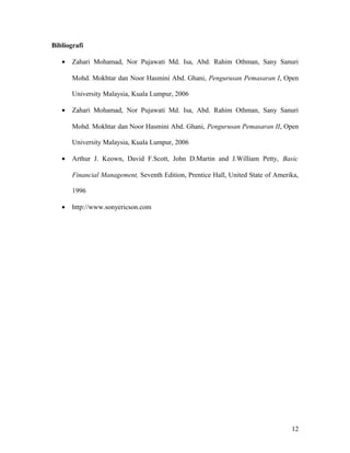 Bibliografi
• Zahari Mohamad, Nor Pujawati Md. Isa, Abd. Rahim Othman, Sany Sanuri
Mohd. Mokhtar dan Noor Hasmini Abd. Ghani, Pengurusan Pemasaran I, Open
University Malaysia, Kuala Lumpur, 2006
• Zahari Mohamad, Nor Pujawati Md. Isa, Abd. Rahim Othman, Sany Sanuri
Mohd. Mokhtar dan Noor Hasmini Abd. Ghani, Pengurusan Pemasaran II, Open
University Malaysia, Kuala Lumpur, 2006
• Arthur J. Keown, David F.Scott, John D.Martin and J.William Petty, Basic
Financial Management, Seventh Edition, Prentice Hall, United State of Amerika,
1996
• http://www.sonyericson.com
12
 