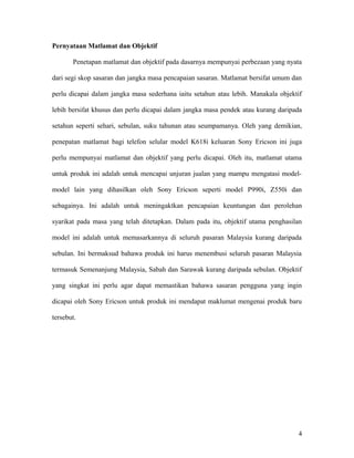 Pernyataan Matlamat dan Objektif
Penetapan matlamat dan objektif pada dasarnya mempunyai perbezaan yang nyata
dari segi skop sasaran dan jangka masa pencapaian sasaran. Matlamat bersifat umum dan
perlu dicapai dalam jangka masa sederhana iaitu setahun atau lebih. Manakala objektif
lebih bersifat khusus dan perlu dicapai dalam jangka masa pendek atau kurang daripada
setahun seperti sehari, sebulan, suku tahunan atau seumpamanya. Oleh yang demikian,
penepatan matlamat bagi telefon selular model K618i keluaran Sony Ericson ini juga
perlu mempunyai matlamat dan objektif yang perlu dicapai. Oleh itu, matlamat utama
untuk produk ini adalah untuk mencapai unjuran jualan yang mampu mengatasi model-
model lain yang dihasilkan oleh Sony Ericson seperti model P990i, Z550i dan
sebagainya. Ini adalah untuk meningaktkan pencapaian keuntungan dan perolehan
syarikat pada masa yang telah ditetapkan. Dalam pada itu, objektif utama penghasilan
model ini adalah untuk memasarkannya di seluruh pasaran Malaysia kurang daripada
sebulan. Ini bermaksud bahawa produk ini harus menembusi seluruh pasaran Malaysia
termasuk Semenanjung Malaysia, Sabah dan Sarawak kurang daripada sebulan. Objektif
yang singkat ini perlu agar dapat memastikan bahawa sasaran pengguna yang ingin
dicapai oleh Sony Ericson untuk produk ini mendapat maklumat mengenai produk baru
tersebut.
4
 