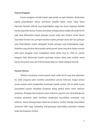 Sasaran Pengguna
Sasaran pengguna merujuk kepada siapa produk ini ingin ditujukan. Berdasarkan
kepada perkembangan semasa, permintaan terhadap telefon selular bukan hanya
diperolehi daripada individu yang berpendapatan tinggi atau hanya tergolong daripada
mereka yang telah dewasa. Namun, permintaan terhadap telefon mudah alih model K618i
tidak akan dikhususkan kepada golongan tertentu tetapi akan meliputi semua lapisan
masyarakat bermula dari golongan bawahan kepada golongan atasan dan dari golongan
yang berpendapatan rendah sehinggalah kepada golongan yang berpendapatan tinggi.
Kelebihan yang dicirikan dalam produk adalah penarik utama yang akan mampu menarik
lebih ramai pengguna untuk mendapatkan model telefon baru ini. Oleh itu, sasaran
pengguna tidak dikhususkan kepada segolongan tertentu sahaja tetapi meliputi semua
lapisan masyarakat sama ada di Semenanjung Malaysia, Sabah mahupun Sarawak.
Sasaran Pasaran
Sebelum menentukan sesuatu pasaran untuk model K618i yang akan dipasarkan
ini, pihak pengeluar perlu membuat penyelidikan pasaran berkenaan dengan potensi
sesuatu pasaran untuk menghasilkan keuntungan kepada syarikat. Hal ini adalah kerana
penyelidikan pasaran merupakan komponen paling penting dalam sistem makluma
pemasaran. Walaupun dua komponen sistem maklumat yang lain iaitu rekod dalaman dan
perisikan pemasaran dapat membantu penghasilan penyelidikan pemasaran yang
berkesan, namun kebergantungan kedua-dua komponen tersebut terhadap penyelidikan
pemasaran lebih tinggi berbanding kebergantungan penyelidikan pemasaran terhadap
kedua-dua komponen tersebut.
5
 