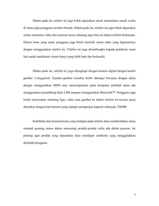 Dalam pada itu, telefon ini juga boleh digunakan untuk memainkan muzik walau
di mana juga pengguna tersebut berada. Dalam pada itu, telefon ini juga boleh digunakan
untuk menonton video dan memuat turun sebarang lagu baru ke dalam telefon berkenaan.
Dalam masa yang sama, pengguna juga boleh memilih siaran radio yang digemarinya
dengan menggunakan telefon ini. Telefon ini juga disambungka kepada pembesar suara
lain untuk menikmati sistem bunyi yang lebih baik dan berkualiti.
Dalam pada itu, telefon ini juga dilengkapi dengan kamera digital dengan kualiti
gambar 2-megapixel. Gambar-gambar tersebut boleh dikongsi bersama dengan rakan
dengan menggunakan MMS atau menyimpannya pada komputer peribadi sama ada
menggunakan peyambung khas USB ataupun menggunakan Bluetooth™. Pengguna juga
boleh menyimpan sebarang lagu, video atau gambar ke dalam telefon ini kerana ianya
disetakan dengan kad memori yang mampu mempunyai kapasiti sebanyak 256MB.
Kelebihan dan keistimewaan yang terdapat pada telefon akan membolehkan ianya
menjadi pesaing utama dalam menyaingi produk-produk sedia ada dalam pasaran. Ini
penting agar produk yang dipasarkan akan mendapat sambutan yang menggalakkan
daripada pengguna.
7
 