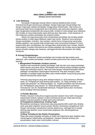 BAHRUR ROSYIDI ( DESAIN PEMBELAJARAN ) 14
BAB V
ANALYZING LEARNER AND CONTEXT
(Analyze Learner and Context)
A. Latar Belakang
Kenyataan di lapangan banyak ditemui adanya ketidakcocokan antara
Instruksional dengan kemampuan pebelajar, dengan lingkungan tempat belajar dan
dengan lingkungan setelah pembelajar menggunakan keterampilan. Oleh karena itu
perancang tidak hanya menganalisis dan menentukan apa yang akan diajarkan, tetapi
juga menganalisis karakteristik dari peserta didik, konteks di mana belajar akan dilakukan,
dan konteks di mana keterampilan pada akhirnya akan digunakan. Untuk keperluan ini
kita melakukan analisis pembelajar dan analisis konteks.
Alasan lain bagi perancang untuk menganalisis pembelajar dan konteks adalah
bahwa analisis ini tidak dapat dilakukan dalam satu kantor. Desainer harus berbicara
dengan pembelajar, instruktur, dan manajer; mereka harus mengunjungi ruang kelas,
fasilitas pelatihan, dan peserta didik tempat kerja untuk menentukan keadaan di mana
peserta didik akan mendapatkan dan menggunakan keterampilan baru mereka. Seperti
pada langkah 2 analisa Instruksional dan analisa pebelajar dan konteks sering digunakan
secara simultan sebagai satu kesatuan, sehingga informasi dikumpulkan dari setiap
komponen
B. Konsep Pengembangan
Untuk melakukan analisis pembelajar dan konteks ada tiga analisis yang
dilakukan, yaitu analisis pembelajar, analisis konteks performansi dan analisis konteks
learning.
1. Menganalisis Pembelajar (Analyze Learner)
Sebelum kita membahas analisis pembelajar, baik kita tahu dulu siapa pembelajar
dalam desain yang akan dibuat. Pembelajar disini kadang disebut sebagai populasi
target atau kelompok sasaran. Mari kita mulai dengan mempertimbangkan bahwa
pebelajar mendapatkan seperangkat Instruksional. Kita akan mengacu pada
pebelajar ini sebagai target population yaitu mereka adalah orang-orang yang akan
dikenai Instruksional secara tepat.
Informasi yang berguna yang akan didapat meliputi (1). Entry behaviour (Perilaku
awal), (2). Pengetahuan awal tentang topik tertentu, (3). Sikap terhadap isi dan
sistem penyampaian, (4). Motivasi belajar, (5). Tingkat pendidikan dan kemampuan,
(6). Pembelajaran yang disukai, (7). Sikap terhadap pengelolana pemberian
Instruksional, dan (8). Karakteristik kelompok. Paragraf berikut akan membahas
secara lengkap informasi tersebut.
1) Perilaku Masukan.
Perilaku masukan maksudnya anggota populasi sasaran harus telah menguasai
keterampilan tertentu sebelum proses Instruksional dimulai. Pada peta konsep
perilaku masukan berada di bawah garis entry behaviors.
2) Pengetahuan Sebelumnya Tentang Topik.
Menekankan pentingnya menentukan apa yang peserta didik sudah tahu tentang
topik yang akan diajarkan secara parsial. Mereka membangun pengetahuan baru
dengan membangun pemahaman mereka sebelumnya, sehingga hal ini sangat
penting bagi desainer untuk menentukan jangkauan dan sifat pengetahuan
sebelumnya
3) Sikap Terhadap Isi dan Sistem Penyampaian.
Sikap atau kesan pebelajar terhadap isi materi dan bagaimana akan disajikan akan
mempengaruhi keberhasilan pembelajaran. Harapan populasi tentang cara
penyampaian materi akan menimbulkan motivasi.
 
