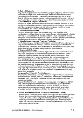 BAHRUR ROSYIDI ( DESAIN PEMBELAJARAN ) 15
4) Motivasi Akademik.
Tingkat motivasi pebelajar merupakan faktor yang sangat penting dalam mencapai
pembelajaran yang sukses. Ketika pebelajar mempunyai tingkat motivasi atau
interest yang rendah terhadap topik tertentu, pembelajaran hampir tidak terjadi.
Keller (1987) mengembangkan sebuah model motivasi ARCS (perhatian, relevansi,
kepercayaan dan kepuasan) yang diperlukan dalam kesuksesan belajar tersebut.
5) Pendidikan Dan Tingkat Kemampuan.
Menentukan tingkat prestasi dan kemampuan umum pebelajar. Informasi ini akan
membantu mendapatkan gambaran jenis pengalaman pembelajaran yang mereka
alami dan mungkin kemampuan mereka dalam mengatasi masalah terhadap
pendekatan baru dan berbeda dalam pembelajaran.
6) Pembelajaran yang disukai.
Temukan keterampilan belajar dan kesukaan serta minat pebelajar untuk
mendapatkan model pembelajaran yang sesuai. Dengan kata lain, apakah pebelajar
menyukai pendekatan ceramah atau diskusi dalam belajar atau apakah mereka
mengalami pendekatan belajar yang lain seperti studi kasus, pembelajaran berbasis
masalah, kelas seminar atau pembelajaran mandiri melalui web site.
7) Sikap Terhadap Organisasi Pelatihan / Pendidikan
Populasi sasaran yang mempunyai sikap positif dan konstruktif terhadap organisasi
yang menyediakan belajar. Beberapa penelitian telah mengindikasikan bahwa
sikap-sikap yang menunjang terhadap kesuksesan pembelajaran adalah berkaitan
dengan keterampilan baru yang dapat diterapkan di tempat kerja.
8) Karakteristik Kelompok.
Analisa pebelajar secara benar akan menghasilkan dua jenis informasi tambahan
yang dapat mempengaruhi dalam merancang pembelajaran. Pertama, tingkat
keragaman populasi pebelajar. Kedua, interaksi langsung yang terjadi pada
populasi pebelajar. Hal ini untuk mendapatkan dan mengembangkan kesan
terhadap apa yang mereka ketahui dan bagaimana perasaan mereka.
Semua Variabel pembelajar ini akan digunakan untuk memilih dan mengembangkan
tujuan Instruksional, dan mereka akan sangat mempengaruhi berbagai komponen
dari siasat Instruksional. Mereka akan membantu para desainer mengembangkan
strategi motivasi untuk Instruksional dan akan menyarankan berbagai jenis contoh
yang dapat digunakan untuk mengilustrasikan poin, cara-cara di mana belajar dapat
(atau tidak) akan disajikan, dan cara untuk membuat praktek keterampilan yang
relevan bagi pembelajar.
Mengumpulkan Data untuk Analisis Learner
Pengumpulan data tentang pembelajar dilakukan dengan melakukan wawancara
terstruktur dengan manajer, instruktur, dan peserta didik dengan pola survei dan
kuesioner. Bisa juga dengan mengelola pretest untuk mengetahun perilaku
masukan pembelajar.
Keluaran Hasil dari analisis pebelajar termasuk deskripsi tentang peserta didik (1)
entry sebelumnya perilaku dan pengetahuan tentang topik, (2) sikap terhadap
konten dan potensi sistem pengiriman, (3) motivasi akademik, (4) sebelum
pencapaian dan tingkat kemampuan, (5) belajar preferensi, (6) umum sikap
terhadap organisasi memberikan pelatihan, dan (7) karakteristik kelompok.
2. Analisis Konteks Performansi (Analysis of Performance Context)
Analisis Kontek Performasi adalah analisa untuk mengetahui lingkungan pebelajar
dimana akan menerapkan keterampilan tersebut. Berdasarkan perspektif
konstruktif, analisa konteks yang dilakukan secara benar dapat membantu para
perancang dalam menciptakan elemen-elemen yang tepat dalam lingkungan
belajar dan membantu pebelajar dalam mengembangkan konsep yang optimal
untuk belajar dan mengingat.
 