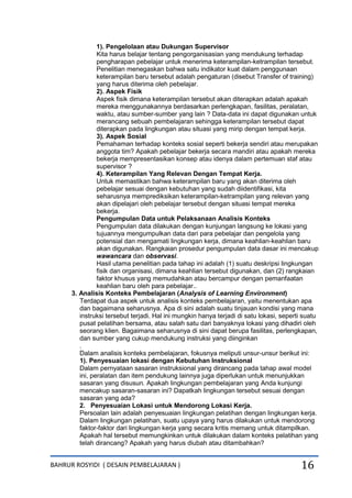 BAHRUR ROSYIDI ( DESAIN PEMBELAJARAN ) 16
1). Pengelolaan atau Dukungan Supervisor
Kita harus belajar tentang pengorganisasian yang mendukung terhadap
pengharapan pebelajar untuk menerima keterampilan-ketrampilan tersebut.
Penelitian menegaskan bahwa satu indikator kuat dalam penggunaan
keterampilan baru tersebut adalah pengaturan (disebut Transfer of training)
yang harus diterima oleh pebelajar.
2). Aspek Fisik
Aspek fisik dimana keterampilan tersebut akan diterapkan adalah apakah
mereka menggunakannya berdasarkan perlengkapan, fasilitas, peralatan,
waktu, atau sumber-sumber yang lain ? Data-data ini dapat digunakan untuk
merancang sebuah pembelajaran sehingga keterampilan tersebut dapat
diterapkan pada lingkungan atau situasi yang mirip dengan tempat kerja.
3). Aspek Sosial
Pemahaman terhadap konteks sosial seperti bekerja sendiri atau merupakan
anggota tim? Apakah pebelajar bekerja secara mandiri atau apakah mereka
bekerja mempresentasikan konsep atau idenya dalam pertemuan staf atau
supervisor ?
4). Keterampilan Yang Relevan Dengan Tempat Kerja.
Untuk memastikan bahwa keterampilan baru yang akan diterima oleh
pebelajar sesuai dengan kebutuhan yang sudah diidentifikasi, kita
seharusnya memprediksikan keterampilan-ketrampilan yang relevan yang
akan dipelajari oleh pebelajar tersebut dengan situasi tempat mereka
bekerja.
Pengumpulan Data untuk Pelaksanaan Analisis Konteks
Pengumpulan data dilakukan dengan kunjungan langsung ke lokasi yang
tujuannya mengumpulkan data dari para pebelajar dan pengelola yang
potensial dan mengamati lingkungan kerja, dimana keahlian-keahlian baru
akan digunakan. Rangkaian prosedur pengumpulan data dasar ini mencakup
wawancara dan observasi.
Hasil utama penelitian pada tahap ini adalah (1) suatu deskripsi lingkungan
fisik dan organisasi, dimana keahlian tersebut digunakan, dan (2) rangkaian
faktor khusus yang memudahkan atau bercampur dengan pemanfaatan
keahlian baru oleh para pebelajar..
3. Analisis Konteks Pembelajaran (Analysis of Learning Environment)
Terdapat dua aspek untuk analisis konteks pembelajaran, yaitu menentukan apa
dan bagaimana seharusnya. Apa di sini adalah suatu tinjauan kondisi yang mana
instruksi tersebut terjadi. Hal ini mungkin hanya terjadi di satu lokasi, seperti suatu
pusat pelatihan bersama, atau salah satu dari banyaknya lokasi yang dihadiri oleh
seorang klien. Bagaimana seharusnya di sini dapat berupa fasilitas, perlengkapan,
dan sumber yang cukup mendukung instruksi yang diinginkan
.
Dalam analisis konteks pembelajaran, fokusnya meliputi unsur-unsur berikut ini:
1). Penyesuaian lokasi dengan Kebutuhan Instruksional
Dalam pernyataan sasaran instruksional yang dirancang pada tahap awal model
ini, peralatan dan item pendukung lainnya juga diperlukan untuk menunjukkan
sasaran yang disusun. Apakah lingkungan pembelajaran yang Anda kunjungi
mencakup sasaran-sasaran ini? Dapatkah lingkungan tersebut sesuai dengan
sasaran yang ada?
2. Penyesuaian Lokasi untuk Mendorong Lokasi Kerja.
Persoalan lain adalah penyesuaian lingkungan pelatihan dengan lingkungan kerja.
Dalam lingkungan pelatihan, suatu upaya yang harus dilakukan untuk mendorong
faktor-faktor dari lingkungan kerja yang secara kritis memang untuk ditampilkan.
Apakah hal tersebut memungkinkan untuk dilakukan dalam konteks pelatihan yang
telah dirancang? Apakah yang harus diubah atau ditambahkan?
 