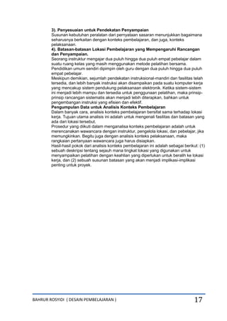 BAHRUR ROSYIDI ( DESAIN PEMBELAJARAN ) 17
3). Penyesuaian untuk Pendekatan Penyampaian
Susunan kebutuhan peralatan dari pernyataan sasaran menunjukkan bagaimana
seharusnya berkaitan dengan konteks pembelajaran, dan juga, konteks
pelaksanaan.
4). Batasan-batasan Lokasi Pembelajaran yang Mempengaruhi Rancangan
dan Penyampaian.
Seorang instruktur mengajar dua puluh hingga dua puluh empat pebelajar dalam
suatu ruang kelas yang masih menggunakan metode pelatihan bersama.
Pendidikan umum sendiri dipimpin oleh guru dengan dua puluh hingga dua puluh
empat pebelajar.
Meskipun demikian, sejumlah pendekatan instruksional-mandiri dan fasilitas telah
tersedia, dan lebih banyak instruksi akan disampaikan pada suatu komputer kerja
yang mencakup sistem pendukung pelaksanaan elektronik. Ketika sistem-sistem
ini menjadi lebih mampu dan tersedia untuk penggunaan pelatihan, maka prinsip-
prinsip rancangan sistematis akan menjadi lebih diterapkan, bahkan untuk
pengembangan instruksi yang efisien dan efektif.
Pengumpulan Data untuk Analisis Konteks Pembelajaran
Dalam banyak cara, analisis konteks pembelajaran bersifat sama terhadap lokasi
kerja. Tujuan utama analisis ini adalah untuk mengenali fasilitas dan batasan yang
ada dari lokasi tersebut.
Prosedur yang diikuti dalam menganalisa konteks pembelajaran adalah untuk
merencanakan wawancara dengan instruktur, pengelola lokasi, dan pebelajar, jika
memungkinkan. Begitu juga dengan analisis konteks pelaksanaan, maka
rangkaian pertanyaan wawancara juga harus disiapkan.
Hasil-hasil pokok dari analisis konteks pembelajaran ini adalah sebagai berikut: (1)
sebuah deskripsi tentang sejauh mana tingkat lokasi yang digunakan untuk
menyampaikan pelatihan dengan keahlian yang diperlukan untuk beralih ke lokasi
kerja, dan (2) sebuah susunan batasan yang akan menjadi implikasi-implikasi
penting untuk proyek.
 