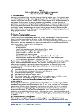 BAHRUR ROSYIDI ( DESAIN PEMBELAJARAN ) 18
BAB VI
MENGEMBANGKAN SIASAT PEMBELAJARAN
( Develop Instructional Strategy )
A. Latar Belakang
Kegiatan instruksional yang dilakukan para pengajar beraneka ragam. Ada pengajar yang
memulai kegiatannya dengan menunggu pertanyaan dari siswa, ada yang aktif memulai
dengan mengajukan pertanyaan kepada siswa, ada pula yang mulai dengan memberikan
penjelasan tentang materi yang akan diuraikan, dan ada yang memulai mengulangi
penjelasan tentang materi yang lalu. Selanjutnya ada yang melanjutkan dengan kegiatan
menjawab pertanyaan siswa, membentuk kelompok diskusi atau menggunakan program
lain. Istilah startegi pembelajaran menyatakan berbagai jenis aktivitas belajar mengajar,
seperti diskusi kelompok, membaca, studi kasus, perkuliahan, simulasi computer, lembar
kerja, proyek kelompok kerjasama, dll.
B. Konsep Pengembangan
1. Menyeleksi Sistem Penyampaian
Sistem penyampaian merupakan bagian dari strategi pembelajaran, sistem penyampaian
juga merupakan asumsi bahwa desainer terlibat dalam pengembangan strategi
pembelajaran. Dalam kasus lain memilih system pembelajaran dapat juga berupa level, level
bidang studi, ataupun level kurikulum. Berikut ini beberapa contoh system penyampaian
yang umum dalam melaksanakan pembelajaran.
 Model tradisional
 Korespondensi
 Kuliah kelompok besar yang diikuti dengan Tanya jawab.
 Belajar jarak jauh dengan video tape atau siaran.
 Video conference interaktif dua arah
 Pembelajaran berbasis computer
 Pembelajaran berbasis web menggunakan internet atau intranet
 Program belajar mandiri dengan bantuan modul atau paket pembelajaran.
 Kombinasi system kebiasaan, kombinasi dan unik.
Dalam proses desain pembelajaran yang ideal, hal pertama yang dipertimbangkan adalah
tujuan, karakteristik pembelajar, konteks dan performa pembelajaran, tujuan khusus,
assessment (penilaian), dan memilih system penyampaian yang terbaik. Dan untuk
mencapai memilih sistem penyampaian yang terbaik, semua komponen di atas harus
dipertimbangkan:
1) Review analisis pembelajaran dan mengidentifikasi tujuan khusus
2) Merencanakan dan mempelajari komponen pembelajaran
3) Memilih kelompok siswa yang paling efektif
4) Menspesifikasi bahan dan media efektif
5) Menentukan tujuan dari materi pelajaran dan menggabungkan pemilihan media.
6) Menyeleksi atau mengembangkan system penyampaian terbaik.
2. Menyusun Isi Materi dan Mengelompokkan Pembelajaran
a. Merangkai Isi
Langkah pertama dalam mengembangkan siasat pembelajaran adalah mengidentifikasi
rangkaian pembelajaran dan pengaturan isi. Hal ini bisa mulai dari level skill yang paling
bawah yaitu skill yang tepat di atas garis entri behavior kemudian naik terus mengikuti
hierarki sampai ke yang paling tinggi. Rangkaian pembelajaran cenderung merupakan
kombinasi dari bawah ke atas atau dari kiri ke kanan. yaitu, subordinat skill langkah 1
diajarkan pertama kali, kemudian langkah 1, lalu yang berikutnya sub ordinat skill langkah
2,kemudian langkah ke 2 itu sendiri. Rangkaian ini berlangsung terus sampai semua langkah
di ajarkan.
b. Pengelompokkan Pembelajaran
Satu rangkaian yang besar adalah pendekatan program pembelajaran linear yang
cenderung merubah semua informasi ke dalam unit-unit kecil dan meminta respon terus
 