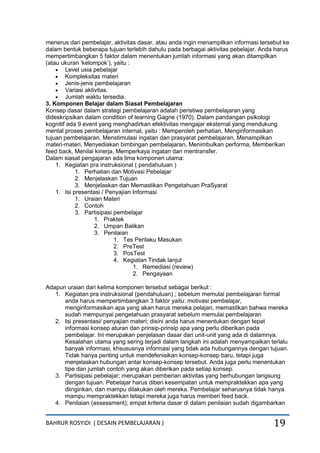 BAHRUR ROSYIDI ( DESAIN PEMBELAJARAN ) 19
menerus dari pembelajar, aktivitas dasar, atau anda ingin menampilkan informasi tersebut ke
dalam bentuk beberapa tujuan terlebih dahulu pada berbagai aktivitas pebelajar. Anda harus
mempertimbangkan 5 faktor dalam menentukan jumlah informasi yang akan ditampilkan
(atau ukuran „kelompok‟), yaitu :
 Level usia pebelajar
 Kompleksitas materi
 Jenis-jenis pembelajaran
 Variasi aktivitas.
 Jumlah waktu tersedia.
3. Komponen Belajar dalam Siasat Pembelajaran
Konsep dasar dalam strategi pembelajaran adalah peristiwa pembelajaran yang
dideskripsikan dalam condition of learning Gagne (1970). Dalam pandangan psikologi
kognitif ada 9 event yang menghadirkan efektivitas mengajar eksternal yang mendukung
mental proses pembelajaran internal, yaitu : Memperoleh perhatian, Menginformasikan
tujuan pembelajaran, Menstimulasi ingatan dan prasyarat pembelajaran, Menampilkan
materi-materi, Menyediakan bimbingan pembelajaran, Menimbulkan performa, Memberikan
feed back, Menilai kinerja, Memperkaya ingatan dan mentransfer.
Dalam siasat pengajaran ada lima komponen utama:
1. Kegiatan pra instruksional ( pendahuluan )
1. Perhatian dan Motivasi Pebelajar
2. Menjelaskan Tujuan
3. Menjelaskan dan Memastikan Pengetahuan PraSyarat
1. Isi presentasi / Penyajian Informasi
1. Uraian Materi
2. Contoh
3. Partisipasi pembelajar
1. Praktek
2. Umpan Balikan
3. Penilaian
1. Tes Perilaku Masukan
2. PreTest
3. PosTest
4. Kegiatan Tindak lanjut
1. Remediasi (review)
2. Pengayaan
Adapun uraian dari kelima komponen tersebut sebagai berikut :
1. Kegiatan pra instruksional (pendahuluan) ; sebelum memulai pembelajaran formal
anda harus mempertimbangkan 3 faktor yaitu: motivasi pembelajar,
menginformasikan apa yang akan harus mereka pelajari, memastikan bahwa mereka
sudah mempunyai pengetahuan prasyarat sebelum memulai pembelajaran
2. Isi presentasi/ penyajian materi; disini anda harus menentukan dengan tepat
informasi konsep aturan dan prinsip-prinsip apa yang perlu diberikan pada
pembelajar. Ini merupakan penjelasan dasar dari unit-unit yang ada di dalamnya.
Kesalahan utama yang sering terjadi dalam langkah ini adalah menyampaikan terlalu
banyak informasi, khsususnya informasi yang tidak ada hubungannya dengan tujuan.
Tidak hanya penting untuk mendefenisikan konsep-konsep baru, tetapi juga
menjelaskan hubungan antar konsep-konsep tersebut. Anda juga perlu menentukan
tipe dan jumlah contoh yang akan diberikan pada setiap konsep.
3. Partisipasi pebelajar; merupakan pemberian aktivitas yang berhubungan langsung
dengan tujuan. Pebelajar harus diberi kesempatan untuk mempraktekkan apa yang
diinginkan, dan mampu dilakukan oleh mereka. Pembelajar seharusnya tidak hanya
mampu mempraktekkan tetapi mereka juga harus memberi feed back.
4. Penilaian (assessment); empat kriteria dasar di dalam penilaian sudah digambarkan
 