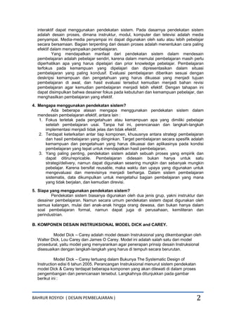 BAHRUR ROSYIDI ( DESAIN PEMBELAJARAN ) 2
interaktif dapat menggunakan pendekatan sistem. Pada dasarnya pendekatan sistem
adalah desain proses, dimana instruktur, modul, komputer dan televisi adalah media
penyampai. Media-media penyampai ini dapat digunakan oleh satu atau lebih pebelajar
secara bersamaan. Bagian terpenting dari desain proses adalah menentukan cara paling
efektif dalam menyampaikan pembelajaran.
Yang mendapatkan manfaat dari pendekatan sistem dalam mendesain
pembelajaran adalah pebelajar sendiri, karena dalam memulai pembelajaran masih perlu
diperhatikan apa yang harus dipelajari dan prior knowledge pebelajar. Pembelajaran
terfokus pada kemampuan yang dipelajari dan dipresentasikan dalam situasi
pembelajaran yang paling kondusif. Evaluasi pembelajaran diberikan sesuai dengan
deskripsi kemampuan dan pengetahuan yang harus dikuasai yang menjadi tujuan
pembelajaran di awal, dan hasil evaluasi tersebut kemudian menjadi bahan revisi
pembelajaran agar kemudian pembelajaran menjadi lebih efektif. Dengan tahapan ini
dapat disimpulkan bahwa desainer fokus pada kebutuhan dan kemampuan pebelajar, dan
menghasilkan pembelajaran yang efektif.
4. Mengapa menggunakan pendekatan sistem?
Ada beberapa alasan mengapa menggunakan pendekatan sistem dalam
mendesain pembelajaran efektif, antara lain :
1. Fokus terletak pada pengetahuan atau kemampuan apa yang dimiliki pebelajar
setelah pembelajaran usai. Tanpa hal ini, perencanaan dan langkah-langkah
implementasi menjadi tidak jelas dan tidak efektif.
2. Terdapat keterkaitan antar tiap komponen, khususnya antara strategi pembelajaran
dan hasil pembelajaran yang diinginkan. Target pembelajaran secara spesifik adalah
kemampuan dan pengetahuan yang harus dikuasai dan aplikasinya pada kondisi
pembelajaran yang tepat untuk mendapatkan hasil pembelajaran.
3. Yang paling penting, pendekatan sistem adalah sebuah proses yang empirik dan
dapat ditiru/repricable. Pembelajaran didesain bukan hanya untuk satu
strategi/delivery, namun dapat digunakan sesering mungkin dan sebanyak mungkin
pebelajar. Karena bersifat reusable, maka waktu dan upaya yang digunakan untuk
mengevaluasi dan merevisinya menjadi berharga. Dalam sistem pembelajaran
sistematis, data dikumpulkan untuk mengetahui bagian pembelajaran yang mana
yang tidak berjalan, dan kemudian direvisi.
5. Siapa yang menggunakan pendekatan sistem?
Pendekatan sistem biasanya digunakan oleh dua jenis grup, yakni instruktur dan
desainer pembelajaran. Namun secara umum pendekatan sistem dapat digunakan oleh
semua kalangan, mulai dari anak-anak hingga orang dewasa, dan bukan hanya dalam
soal pembelajaran formal, namun dapat juga di perusahaan, kemiliteran dan
perindustrian.
B. KOMPONEN DESAIN INSTRUKSIONAL MODEL DICK and CAREY.
Model Dick – Carey adalah model desain Instruksional yang dikembangkan oleh
Walter Dick, Lou Carey dan James O Carey. Model ini adalah salah satu dari model
prosedural, yaitu model yang menyarankan agar penerapan prinsip desain Instruksional
disesuaikan dengan langkah-langkah yang harus di tempuh secara berurutan.
Model Dick – Carey tertuang dalam Bukunya The Systematic Design of
Instruction edisi 6 tahun 2005. Perancangan Instruksional menurut sistem pendekatan
model Dick & Carey terdapat beberapa komponen yang akan dilewati di dalam proses
pengembangan dan perencanaan tersebut. Langkahnya ditunjukkan pada gambar
berikut ini :
 