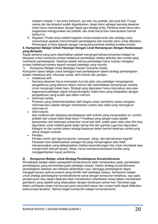 BAHRUR ROSYIDI ( DESAIN PEMBELAJARAN ) 20
didalam chapter 7, tes entry behavior, pre test, tes praktek, dan post test. Fungsi
utama dari tes tersebut sudah digambarkan, tetapi disini sebagai seorang desainer
anda harus memutuskan dengan tepat apa strategi anda. Pertama anda harus tahu
bagaimana menggunakan tes praktek, lalu anda harus bisa memutuskan hal-hal
berikut ini.
5. Kegiatan Tindak lanjut adalah kegiatan review keseluruhan dari strategi untuk
menentukan apakah memori/materi pembelajaran dan transfer perlu untuk diberikan.
Pertanyaan ini bisa dijawab dengan mengulang kembali analisis konteks kinerja.
4. Komponen Belajar Untuk Pebelajar Dengan Level Kemampuan Dengan Kedewasaan
yang Berbeda.
Aspek pertama yang perlu diperhatikan adalah mengingat bahwa komponen belajar itu
ditujukan untuk memandu proses intelektual pembelajar melalui aktivitas dan mental yang
membantu pembelajaran. Idealnya adalah semua pembelajar harus mampu mengatur
proses intelektual mereka seperti menjadi pebelajar yang mandiri.
1) Komponen Belajar Untuk Berbagai macam Outcome (Hasil).
Komponen dasar belajar untuk berbagai hasil pembelajaran dalam strategi pembelajaran
adalah intelektual skill, informasi verbal, skill motorik dan perilaku.
 Intelektual skill;
Seorang desainer harus menyadari dua hal yaitu cara pebelajar mengorganisir
pengetahuan yang diterima dalam memori dan keterbatasan kemampuan mereka
untuk mengingat materi baru. Strategi yang digunakan harus mencakup cara-cara
bagaimana pebelajar dapat menghubungkan materi baru yang didapatkan dengan
pengetahuan yang sudah ada dalam memori.
 Informasi verbal;
Prosedur yang direkomendasikan oleh Gagne untuk membantu siswa mengatur
informasi baru adalah dengan memberikan outline atau tabel yang merangkum
informasi ini.
 Skill motorik;
Apa implikasi dari deskripsi pembelajaran skill motorik yang menampilkan isi, contoh,
praktek dan umpan balik (feed back) ? Implikasi yang sangat nyata adalah
persyaratan dari beberapa presentasi visual dari skill, sudah pasti video atau film bisa
digunakan untuk melihat gerak tetapi sering foto dan gambar juga bisa digunakan,
Kategori isi dan contoh dalam strategi biasanya dalam bentuk deskripsi verbal yang
diikuti dengan ilustrasi.
 Perilaku
Perilaku terdiri dari tiga komponen: perasaan, sikap, dan pemahaman kognitif.
Perasaan bisa dideskripsikan sebagai hal yang menyenagkan atau tidak
menyenangkan yang diekspresikan melalui kecenderungan kita untuk mendekati atau
menghindari sebuah situasi. Sikap, harus mendemonstrasikan kondisi yang
menggambarkan tujuan performa.
2) Komponen Belajar untuk Strategi Pembelajaran Konstruktivisme
Pendekatan belajar dalam presepektif konstrutivisme lebih menekankan pada, pendekatan
pembelajaran yang berorientasi pada pebelajar (siswa). Dalam strategi konstruktivisme
pembelajaran didesain dan dikelola sedemikian rupa, sehingga pembelajaran dapat
menggali secara optimal potensi yang dimiliki oleh pebelajar (siswa). Komponen belajar
untuk strategi pembelajaran konstruktivesme sama dengan komponen terdahulu, tapi pada
pendahuluan atau dalam deskripsi lebih menekankan keterlibatan siswa dalam memberikan
gambaran yang objektif yang disesuaikan dengan kehidupan sehari-hari. Demikian juga
dalam partisipasi siswa mempunyai porsi yang lebih besar dan umpan balik dapat dilakukan
pada proses tersebut.. Berikut bagan komponen belajar konstruktivisme.
 