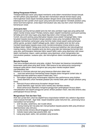 BAHRUR ROSYIDI ( DESAIN PEMBELAJARAN ) 24
Seting Penguasaan Kriteria
Terdapat beberapa saran yang dapat membantu anda dalam menentukan berapa banyak
tes item pilihan yang diperlukan. Jika tes item memerlukan sebuah format respon yang
memungkinkan siswa dapat menebak jawaban dengan benar anda dapat memasukkan
beberapa tes item paralel untuk tujuan yang sama jika kemungkinan menebak jawaban yang
benar kecil kemungkinan, anda dapat memutuskan satu atau dua item untuk menentukan
kemampuan siswa
Jenis-jenis Item
Pertanyaan penting lainnya adalah jenis tes item atau penilaian tugas apa yang paling baik
dalam menilai kinerja siswa? Perilaku tertentu dalam objektif memberikan point-point penting
terhadap jenis item atau tugas yang dapat digunakan untuk menguji perilaku.
Contoh, jika point penting yang ditanyakan kepada siswa adalah mengingat fakta, maka
tanyakan kepada siswa tersebut dengan jawaban siswa yang menyatakan fakta-fakta
daripada memberikan pertanyaan yang meminta reaksi siswa seperti pada pertanyaan
pilihan ganda. gunakan objektif sebagai guide, dalam menyeleksi jenis tes item yang
memberi kesempatan kepada siswa untuk mendemonstrasikan kinerja tertentu yang
terdapat dalam objektif. Setiap jenis test items mempunyai kelebihan dan kekurangannya
masing-masing. Untuk meyeleksi jenis tes items yang baik dari beberapa format test item
yang ada, pertimbangkan beberapa faktor seperti faktor waktu yang diperlukan oleh siswa
dalam memberikan respon, waktu penilaian yang diperlukan untuk menganalisis dan
memutuskan jawaban, suasana ujian, dan kemungkinan dalam menebak jawaban yang
benar.
Menulis Petunjuk
Test harus terdapat petunjuk yang jelas, singkat. Permulaan tes biasanya menyebabkan
kecemasan pada siswa yang akan dinilai. Oleh karena itu tes seharusnya mengurangi
keraguan pada pikiran siswa mengenai apa yang akan mereka kerjakan dalam
menyelesaikan test.
Dibawah ini informasi petunjuk test yang biasanya ditemukan dalam test :
a. Judul test seharusnya memberikan kesan kepada siswa mengenai content atau isi
daripada kata-kata sederhana seperti Pretest atau Test I
b. Pernyataan singkat yang menerangkan objective atau performance yang diujikan.
c. Siswa diberitahu untuk menebak jawaban jika mereka tidak yakin dengan jawaban yang
benar.
d. Petunjuk khusus seharusnya diucapkan dengan benar.
e. Siswa diberitahu agar menulis nama mereka atau identitas mereka.
f. Siswa seharusnya diberitahu mengenai penggunaan perlengkapan khusus dalam
menyelesaikan test seperti penggunan pensil, lembar jawaban mesin, teks-teks tertentu atau
perlengkapan khusus lainnya.
Mengevaluasi Test dan Item Test.
Arah dan uji test item untuk tes objektif harus diujicobakan terlebih dulu sebelum digunakan
untuk evaluasi formatif. Agar tidak terjadi kesalahan pada instrumen tes , perancang harus
memastikan hal hal berikut:
1. arah tes jelas, sederhana, dan mudah diikuti;
2. masing-masing item tes jelas dan menyampaikan kepada peserta didik yang dimaksud
dipembentukan atau stimulus;
3. kondisi-kondisi dimana dibuat tanggapan yang realistis;
4. metode respon jelas bagi peserta didik; dan
5. ruang yang tepat, waktu, dan peralatan yang tersedia .
 