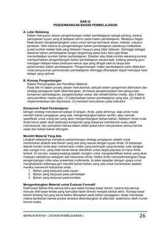 BAHRUR ROSYIDI ( DESAIN PEMBELAJARAN ) 26
BAB IX
PENGEMBANGAN BAHAN PEMBELAJARAN
A. Latar Belakang
Dalam menyusun desain pengembangan materi pembelajaran sangat penting, karena
pencapaian tujuan yang di tetapkan terinci pada materi pembelajaran. Meskipun begitu
tidak berarti mengesampingkan unsur-unsur lainnya termasuk siswa, metode, maupun
penilaian. Oleh karena itu pengembangan bahan pembelajaran sebaiknya melibatkan
pusat sumber belajar baik yang didesain maupun yang tidak didesain. Sehingga sebagai
desainer bahan pembelajaran jangan tergantung pada buku teks saja tetapi
memanfaatkan sumber bahan pembelajaran. Disadari atau tidak kondisi sekarang kurang
memperhatikan pengembangan bahan pembelajaran secara baik, kadang seorang guru
mengajar didepan kelas berbicara sesuai apa yang diingat saat itu tanpa ada
perencanaan dalam pembelajaran. Pengembangan materi pembelajaran perlu dilakukan
mulai penyusunan perencanaan pembelajaran sehingga diharapkan dapat mencapai hasil
belajar yang optimal.
B. Konsep Pengembangan
Sistem Penyampaian dan Pemilihan Material
Pada titik ini dalam proses desain instruksional, sebuah sistem pengiriman ditentukan dan
strategi pengajaran telah dikembangkan, termasuk pengelompokan dan pengurutan,
komponen pembelajaran, pengelompokan siswa, dan tentatif pilihan media. ada 3 faktor
cara pemilihan media yaitu: (1) ketersediaan bahan pembelajaran yang ada, (2) dapat di
implementasikan dan diproduksi, (3) memberi kemudahan pada instruktur
Komponen Paket Pembelajaran
Dengan strategi instruksional selesai di tangan, Anda, pada akhirnya, siap untuk mulai
memilih bahan pengajaran yang ada, mengembangkan bahan sendiri, atau menulis
spesifikasi untuk orang lain yang akan mengembangkan bahan-bahan. Sebelum Anda mulai
Anda harus sadar akan beberapa komponen yang biasanya membentuk suatu paket
instruksional, dan perhatikan bahwa dalam istilah paket kami menyertakan semua bentuk
cetak dan bahan-bahan ditengahi.
Memilih Material Yang Ada
Langkah selanjutnya mengikuti perkembangan strategi pengajaran adalah untuk
menentukan apakah ada bahan yang ada yang sesuai dengan tujuan Anda. Di beberapa
daerah konten anda akan menemukan materi yang berlimpah yang tersedia, baik dangkal
atau sangat rinci, yang tidak benar-benar diarahkan untuk target populasi di mana Anda
tertarik. Di sisi lain, kadang-kadang adalah mungkin untuk mengidentifikasi bahan yang akan
melayani setidaknya sebagian dari kebutuhan Anda. Ketika Anda mempertimbangkan biaya
pengembangan video atau presentasi multimedia, itu jelas sepadan dengan upaya untuk
menghabiskan beberapa jam meneliti bahan-bahan yang ada untuk menentukan apakah
mereka memenuhi kebutuhan anda.
1. Bahan yang berpusat pada tujuan
2. Bahan yang berpusat pada pembelajar
3. Bahan yang berpusat pada konteks
Mengembangkan Material untuk Evaluasi Formatif
Draft kasar Bahan Kita semua tahu apa istilah konsep kasar berarti, karena kita semua
menulis draf kasar kertas yang kemudian telah direvisi menjadi bentuk akhir. Konsep kasar
berarti tentang hal yang sama ketika diterapkan pada bahan pengajaran, tetapi membawa
makna tambahan bahwa produk tersebut dikembangkan di alternatif, sederhana, lebih murah
format media.
 