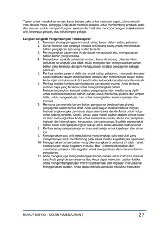 BAHRUR ROSYIDI ( DESAIN PEMBELAJARAN ) 27
Tujuan untuk melakukan konsep kasar bahan baku untuk membuat cepat, biaya rendah
versi desain Anda, sehingga Anda akan memiliki sesuatu untuk membimbing produksi akhir
dan sesuatu untuk memperhitungkan evaluasi formatif dan mencoba dengan subjek-materi
ahli, beberapa pelajar, atau sekelompok pelajar.
Langkah-langkah Pengembangan Pembelajaran
1. Meninjau strategi pengajaran untuk setiap tujuan dalam setiap pelajaran.
2. Survei literatur dan bertanya kepada ahli bidang study untuk menentukan
bahan pengajaran apa yang sudah tersedia.
3. Pertimbangkan bagaimana Anda dapat mengadopsi atau mengadaptasi
bahan-bahan yang tersedia.
4. Menentukan apakah bahan-bahan baru harus dirancang. Jika demikian,
lanjutkan ke langkah Jika tidak, mulai mengatur dan menyesuaikan bahan-
bahan yang tersedia, dengan menggunakan strategi pengajaran sebagai
panduan.
5. Periksa analisis peserta didik dan untuk setiap pelajaran, mempertimbangkan
peran instruktur dalam memfasilitasi instruksi dan menentukan sejauh mana
Anda ingin instruksi untuk diri sendiri atau kelompok-berjalan mondar-mandir.
6. Periksa analisis konteks pembelajaran dan asumsi-asumsi Anda tentang
sumber daya yang tersedia untuk mengembangkan bahan.
Mempertimbangkan kembali sistem penyampaian dan media yang dipilih
untuk mempresentasikan bahan-bahan, untuk memantau praktik dan umpan
balik, untuk mengevaluasi, dan untuk meningkatkan memori pelajar dan
transfer.
7. Rencana dan menulis bahan-bahan pengajaran berdasarkan strategi
pengajaran dalam bentuk draf. Anda akan takjub melihat betapa tongkat
ilustrasi angka-angka dan kasar dapat membawa ide-ide Anda untuk hidup
untuk sidang pertama. Cetak, visual, atau materi auditori dalam bentuk kasar
ini akan memungkinkan Anda untuk memeriksa urutan, aliran ide, ketepatan
ilustrasi ide, kelengkapan, kecepatan, dan seterusnya. Buatlah seperangkat
bahan kasar selengkap mungkin cukup untuk setiap aktivitas instruksional.
8. Periksa setiap selesai pelajaran atau sesi belajar untuk kejelasan dan aliran
ide.
9. Menggunakan satu unit instruksional yang lengkap, tulis instruksi yang
menyertainya untuk membimbing para siswa melalui kegiatan jika diperlukan.
10. Menggunakan bahan-bahan yang dikembangkan di pertama ini tidak mahal,
konsep kasar, mulai kegiatan evaluasi. Bab 10 memperkenalkan dan
membahas prosedur dan kegiatan untuk mengevaluasi dan merevisi bahan
pengajaran.
11. Anda mungkin juga mengembangkan bahan-bahan untuk instruktur manual
saat Anda pergi bersama-sama atau Anda dapat membuat catatan ketika
Anda mengembangkan dan merevisi presentasi dan kegiatan instruksional.
Menggunakan catatan, Anda dapat menulis panduan instruktur kemudian
 