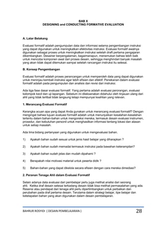 BAHRUR ROSYIDI ( DESAIN PEMBELAJARAN ) 28
BAB X
DESIGNING and CONDUCTING FORMATIVE EVALUATION
A. Latar Belakang
Evaluasi formatif adalah pengumpulan data dan informasi selama pengembangan instruksi
yang dapat digunakan untuk meningkatkan efektivitas instruksi. Evaluasi formatif awalnya
digunakan sebagai proses untuk meningkatkan instruksi setelah draft pertama pengajaran
dikembangkan. Desainer berpengalaman, bagaimanapun, menemukan bahwa lebih baik
untuk mencoba komponen awal dari proses desain, sehingga menghindari banyak masalah
yang akan tidak dapat ditemukan sampai setelah rancangan instruksi itu selesai.
B. Konsep Pengembangan
Evaluasi formatif adalah proses perancangan untuk memperoleh data yang dapat digunakan
untuk meninjau kembali instruksi agar lebih efisien dan efektif. Penekanan dalam evaluasi
formatif adalah pada pengumpulan dan analisis dan revisi dari instruksi.
Ada tiga fase dasar evaluasi formatif. Yang pertama adalah evaluasi perorangan, evaluasi
kelompok kecil dan uji lapangan. Sebelum ini dilaksanakan didahului oleh tinjauan ulang dari
ahli yang tidak terlibat tidak langsung tetapi mempunyai keahlian yang relevan.
1. Merancang Evaluasi Formatif
Kerangka acuan apa yang dapat Anda gunakan untuk merancang evaluasi formatif? Dengan
mengingat bahwa tujuan evaluasi formatif adalah untuk menunjukkan kesalahan-kesalahan
tertentu dalam bahan-bahan untuk mengoreksi mereka, termasuk desain evaluasi instrumen,
prosedur, dan kebutuhan personil untuk menghasilkan informasi tentang lokasi dan alasan
untuk setiap masalah.
Ada lima bidang pertanyaan yang digunakan untuk mengevaluasi bahan.
1) Apakah bahan sudah sesuai untuk jenis hasil belajar yang diharapkan ?
2) Apakah bahan sudah memadai termasuk instruksi pada bawahan keterampilan?
3) Apakah bahan sudah jelas dan mudah dipahami ?
4) Berapakah nilai motivasi material untuk peserta didik ?
5) Bahan-bahan yang dapat dikelola secara efisien dengan cara mereka dimediasi?
2. Peranan Tenaga Ahli dalam Evaluasi Formatif
Selain adanya data evaluasi dari pembelajar perlu juga melihat analisi dari seorang
ahli. Ketika draf desain selesai terkadang desain tidak bisa melihat permasalahan yang ada.
Resensi atau pendapat dari tenaga ahli perlu dipertimbangkan untuk perbaikan dan
perubahan pada draf pertama desain. Terutama dalam strategi belajar, tipe belajar dan
ketetapatan bahan yang akan digunakan dalam desain pembelajaran.
 