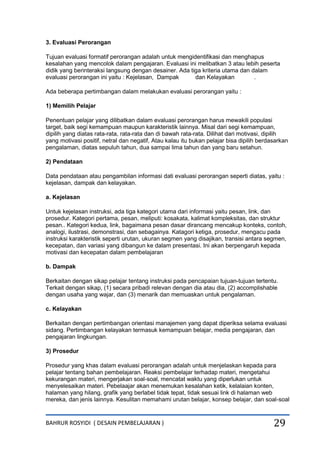 BAHRUR ROSYIDI ( DESAIN PEMBELAJARAN ) 29
3. Evaluasi Perorangan
Tujuan evaluasi formatif perorangan adalah untuk mengidentifikasi dan menghapus
kesalahan yang mencolok dalam pengajaran. Evaluasi ini melibatkan 3 atau lebih peserta
didik yang berinteraksi langsung dengan desainer. Ada tiga kriteria utama dan dalam
evaluasi perorangan ini yaitu : Kejelasan, Dampak dan Kelayakan .
Ada beberapa pertimbangan dalam melakukan evaluasi perorangan yaitu :
1) Memilih Pelajar
Penentuan pelajar yang dilibatkan dalam evaluasi perorangan harus mewakili populasi
target, baik segi kemampuan maupun karakteristik lainnya. Misal dari segi kemampuan,
dipilih yang diatas rata-rata, rata-rata dan di bawah rata-rata. Dilihat dari motivasi, dipilih
yang motivasi positif, netral dan negatif, Atau kalau itu bukan pelajar bisa dipilih berdasarkan
pengalaman, diatas sepuluh tahun, dua sampai lima tahun dan yang baru setahun.
2) Pendataan
Data pendataan atau pengambilan informasi dati evaluasi perorangan seperti diatas, yaitu :
kejelasan, dampak dan kelayakan.
a. Kejelasan
Untuk kejelasan instruksi, ada tiga kategori utama dari informasi yaitu pesan, link, dan
prosedur. Kategori pertama, pesan, meliputi: kosakata, kalimat kompleksitas, dan struktur
pesan.. Kategori kedua, link, bagaimana pesan dasar dirancang mencakup konteks, contoh,
analogi, ilustrasi, demonstrasi, dan sebagainya. Katagori ketiga, prosedur, mengacu pada
instruksi karakteristik seperti urutan, ukuran segmen yang disajikan, transisi antara segmen,
kecepatan, dan variasi yang dibangun ke dalam presentasi. Ini akan berpengaruh kepada
motivasi dan kecepatan dalam pembelajaran
b. Dampak
Berkaitan dengan sikap pelajar tentang instruksi pada pencapaian tujuan-tujuan tertentu.
Terkait dengan sikap, (1) secara pribadi relevan dengan dia atau dia, (2) accomplishable
dengan usaha yang wajar, dan (3) menarik dan memuaskan untuk pengalaman.
c. Kelayakan
Berkaitan dengan pertimbangan orientasi manajemen yang dapat diperiksa selama evaluasi
sidang. Pertimbangan kelayakan termasuk kemampuan belajar, media pengajaran, dan
pengajaran lingkungan.
3) Prosedur
Prosedur yang khas dalam evaluasi perorangan adalah untuk menjelaskan kepada para
pelajar tentang bahan pembelajaran. Reaksi pembelajar terhadap materi, mengetahui
kekurangan materi, mengerjakan soal-soal, mencatat waktu yang diperlukan untuk
menyelesaikan materi. Pebelaajar akan menemukan kesalahan ketik, kelalaian konten,
halaman yang hilang, grafik yang berlabel tidak tepat, tidak sesuai link di halaman web
mereka, dan jenis lainnya. Kesulitan memahami urutan belajar, konsep belajar, dan soal-soal
 