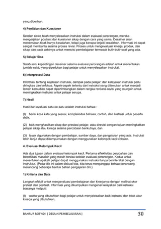 BAHRUR ROSYIDI ( DESAIN PEMBELAJARAN ) 30
yang diberikan.
4) Penilaian dan Kuesioner
Setelah siswa telah menyelesaikan instruksi dalam evaluasi perorangan, mereka
mengerjakan posttest dan kuesioner sikap dengan cara yang sama. Desainer akan
menemukan tidak hanya kesalahan, tetapi juga kenapa terjadi kesalahan. Informasi ini dapat
sangat membantu selama proses revisi. Proses untuk mengevaluasi kinerja, produk, dan
sikap dan pada akhirnya untuk merevisi pembelajaran termasuk butir-butir soal yang ada.
5) Belajar Sisa
Salah satu kepentingan desainer selama evaluasi perorangan adalah untuk menentukan
jumlah waktu yang diperlukan bagi pelajar untuk menyelesaikan instruksi.
6) Interpretasi Data
Informasi tentang kejelasan instruksi, dampak pada pelajar, dan kelayakan instruksi perlu
diringkas dan terfokus. Aspek-aspek tertentu dari instruksi yang ditemukan untuk menjadi
lemah kemudian dapat dipertimbangkan dalam rangka rencana revisi yang mungkin untuk
meningkatkan instruksi untuk pelajar serupa.
7) Hasil
Hasil dari evaluasi satu-ke-satu adalah instruksi bahwa :
(l) berisi kosa kata yang sesuai, kompleksitas bahasa, contoh, dan ilustrasi untuk peserta
didik;
(2) baik menghasilkan sikap dan prestasi pelajar, atau direvisi dengan tujuan meningkatkan
pelajar sikap atau kinerja selama percobaan berikutnya, dan
(3) layak digunakan dengan pembelajar, sumber daya, dan pengaturan yang ada. Instruksi
lebih lanjut dapat disempurnakan dengan menggunakan kelompok kecil cobaan.
4. Evaluasi Kelompok Kecil
Ada dua tujuan dalam evaluasi kelompok kecil. Pertama effektivitas perubahan dan
Identifikasi masalah yang masih tersisa setelah evaluasi perorangan. Kedua untuk
menentukan apakah pelajar dapat menggunakan instruksi tanpa berinteraksi dengan
instruktur. (Pada titik ini dalam diskusi kita, kita terus menganggap bahwa perancang
merancang beberapa bentuk bahan pengajaran diri.)
1) Kriteria dan Data
Langkah efektif untuk mengevaluasi pembelajaran dan kinerjanya dengan melihat skor
pretest dan posttest. Informasi yang dikumpulkan mengenai kelayakan dari instruksi
biasanya meliputi:
(l) waktu yang dibutuhkan bagi pelajar untuk menyelesaikan baik instruksi dan tolok ukur
kinerja yang dibutuhkan,
 