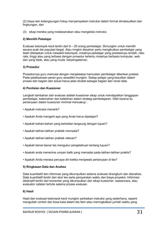 BAHRUR ROSYIDI ( DESAIN PEMBELAJARAN ) 31
(2) biaya dan kelangsungan hidup menyampaikan instruksi dalam format dimaksudkan dan
lingkungan, dan
(3) sikap mereka yang melaksanakan atau mengelola instruksi.
2) Memilih Pebelajar
Evaluasi kelompok kecil terdiri dari 8 – 20 orang pembelajar. Dimungkin untuk memilih
secara acak dai populasi target. Atau mngkin desainer perlu mengikutkan pembelajar yang
telah ditetapkan untuk mewakili kelompok, misalnya pebelajar yang prestasinya rendah, rata-
rata, tinggi atau yang terbasa dengan prosedur tertentu misalnya berbasis komputer, web
dan yang tidak, atau yang muda, berpengalaman.
3) Prosedur
Prosedurnya guru memulai dengan menjelaskan kemudian pembelajar diberikan pretest.
Pada pelaksanaan peran guru sesedikit mungkin. Setiap pelajar yang kesulitan dalam
proses dan bagian dan solusi harus jelas dicatat sebagai bagian dari revisi data.
4) Penilaian dan Kuesioner
Langkah tambahan dari evaluasi adalah kuesioner sikap untuk mendapatkan tanggapan
pembelajar, kelemahan dan kelebihan dalam strategi pembelajaran. Oleh karena itu
pertanyaan dalam kuesioner minimal mencakup :
• Apakah instruksi menarik?
• Apakah Anda mengerti apa yang Anda harus dipelajari?
• Apakah bahan-bahan yang berkaitan langsung dengan tujuan?
• Apakah latihan-latihan praktek memadai?
• Apakah latihan-latihan praktek relevan?
• Apakah benar-benar tes mengukur pengetahuan tentang tujuan?
• Apakah anda menerima umpan balik yang memadai pada latihan-latihan praktis?
• Apakah Anda merasa percaya diri ketika menjawab pertanyaan di tes?
5) Ringkasan Data dan Analisa
Data kuantitatif dan informasi yang dikumpulkan selama evaluasi dirangkum dan dianalisis.
Data kuantitatif terdiri dari skor tes serta persyaratan waktu dan biaya proyeksi. Informasi
deskriptif terdiri dari komentar yang dikumpulkan dari sikap kuesioner, wawancara, atau
evaluator catatan tertulis selama proses evaluasi.
6) Hasil
Hasil dari evaluasi kelompok kecil mungkin perbaikan instruksi yang sederhana, seperti
mengubah contoh dan kosa kata dalam tes item atau meningkatkan jumlah waktu yang
 