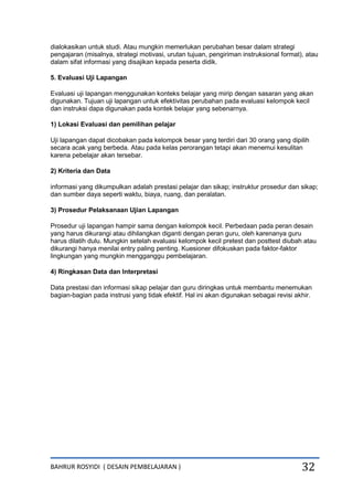 BAHRUR ROSYIDI ( DESAIN PEMBELAJARAN ) 32
dialokasikan untuk studi. Atau mungkin memerlukan perubahan besar dalam strategi
pengajaran (misalnya, strategi motivasi, urutan tujuan, pengiriman instruksional format), atau
dalam sifat informasi yang disajikan kepada peserta didik.
5. Evaluasi Uji Lapangan
Evaluasi uji lapangan menggunakan konteks belajar yang mirip dengan sasaran yang akan
digunakan. Tujuan uji lapangan untuk efektivitas perubahan pada evaluasi kelompok kecil
dan instruksi dapa digunakan pada kontek belajar yang sebenarnya.
1) Lokasi Evaluasi dan pemilihan pelajar
Uji lapangan dapat dicobakan pada kelompok besar yang terdiri dari 30 orang yang dipilih
secara acak yang berbeda. Atau pada kelas perorangan tetapi akan menemui kesulitan
karena pebelajar akan tersebar.
2) Kriteria dan Data
informasi yang dikumpulkan adalah prestasi pelajar dan sikap; instruktur prosedur dan sikap;
dan sumber daya seperti waktu, biaya, ruang, dan peralatan.
3) Prosedur Pelaksanaan Ujian Lapangan
Prosedur uji lapangan hampir sama dengan kelompok kecil. Perbedaan pada peran desain
yang harus dikurangi atau dihilangkan diganti dengan peran guru, oleh karenanya guru
harus dilatih dulu. Mungkin setelah evaluasi kelompok kecil pretest dan posttest diubah atau
dikurangi hanya menilai entry paling penting. Kuesioner difokuskan pada faktor-faktor
lingkungan yang mungkin mengganggu pembelajaran.
4) Ringkasan Data dan Interpretasi
Data prestasi dan informasi sikap pelajar dan guru diringkas untuk membantu menemukan
bagian-bagian pada instrusi yang tidak efektif. Hal ini akan digunakan sebagai revisi akhir.
 