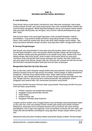 BAHRUR ROSYIDI ( DESAIN PEMBELAJARAN ) 33
BAB XI
REVISING INSTRUCTIONAL MATERIALS
A. Latar Belakang
Pada hampir semua model desain instruksional, akan ditemukan penekanan utama pada
konsep evaluasi formatif, yaitu pada pengumpulan data untuk mengidentifikasi masalah dan
merevisi bahan pengajaran. Model desainpembelajaran sering menunjukkan bahwa setelah
data yang telah dikumpulkan dan diringkas, harus direvisi material pembelajarannya agar
lebih “tepat.”
Ada dua jenis dasar revisi yang dapat digunakan untuk mempertimbangkan material
pembelajaran. Yang pertama adalah perubahan yang dibuat dengan isi atau substansi
bahan untuk membuat mereka lebih akurat atau lebih efektif sebagai sarana belajar. Tipe
kedua perubahan berkaitan dengan prosedur yang digunakan dalam menggunakan bahan
B. Konsep Pengembangan
Ada banyak cara yang berbeda di mana data yang dikumpulkan dalam suatu evaluasi
formatif dapat dirangkum untuk menunjukkan daerah kesulitan belajar dan kemungkinan
revisi. Metode-metode yang kita gambarkan di sini adalah hanya saran. Ketika Anda mulai
bekerja dengan data Anda sendiri, Anda mungkin menemukan teknik lain yang akan
membantu Anda memperoleh lebih banyak wawasan dari mereka. Kita akan melihat dulu
apa yang dapat Anda lakukan dengan data dan informasi dari evaluasi formatif satu-ke-satu,
dan kemudian mempertimbangkan kelompok kecil dan fase uji-lapangan.
Menganalisis Data Dari Uji Coba Satu-satu
Dari uji satu-satu masih dirasakan sangat sedikit data yang diperoleh, karena informasi yang
biasanya tersedia hanya dari tiga sampai lima pelajar. Karena pelajar ini dipilih berdasarkan
keragaman, informasi yang mereka berikan akan, dalam dalam bentuk berbagai
kemungkinan, akan sangat berbeda, bukan menyatu dengan beberapa jenis kelompok rata-
rata. Dengan kata lain, perancang harus melihat persamaan dan perbedaan antara
tanggapan para peserta didik, dan menentukan perubahan yang terbaik.
Perancang memiliki lima jenis informasi dasar yang tersedia: Perancang memiliki lima jenis
informasi dasar yang tersedia:
1. Perilaku masukan dan karakteristik pebelajar,
2. tanggapan langsung terhadap instruksi,
3. waktu belajar,
4. posttest kinerja, dan
5. tanggapan terhadap sikap kuesioner.
Langkah pertama adalah untuk menggambarkan para pembelajar yang berpartisipasi dalam
uji satu-satu dan untuk menunjukkan kinerja mereka pada setiap entri-perilaku tindakan.
Selanjutnya, perancang harus membawa bersama semua komentar dan saran tentang
pembelajaran. Hal ini juga memungkinkan untuk menyertakan komentar dari ahli materi, dan
setiap alternatif pendekatan pembelajaran yang digunakan dengan pelajar selama uji satu-
satu.
Selanjutnya data yang akan diringkas adalah yang terkait dengan posttest. Dimulai dengan
 