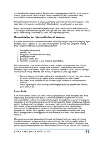 BAHRUR ROSYIDI ( DESAIN PEMBELAJARAN ) 34
mendapatkan item kinerja individu dan kemudian menggabungkan nilai item untuk masing-
masing tujuan sampai pada total skor. Dengan mengembangkan sebuah tabel yang
menunjukkan setiap siswa skor pretest, posttest skor, dan total waktu belajar.
Dengan semua informasi ini di tangan, perancang siap untuk merevisi Pembelajaran. Tentu
saja, jelas revisi tertentu mungkin telah dibuat sebelum menyelesaikan uji satu-satu.
Revisi dimulai dengan melihat kinerja pembelajar dalam melaksanakan evaluasi satu-satu.
Yaitu dengan melihat item tes apakah berfungsi baik atau tidak, Jika tidak maka item tes kita
revisi. Jika berfungsi baik maka kita revisi struktur pembelajarannya.
Menganalisis Data dari Kelompok Kecil dan Uji Lapangan
Kelompok kecil evaluasi formatif menyediakan perancang dengan ringkasan data yang agak
berbeda situasi. Data dari 8 – 20 siswa memungkinkan adanya data yang lebih lengkap.
Data yang tersedia biasanya adalah sebagai berikut:
1. item performa di pretest,
2. posttest, dan
3. tanggapan terhadap kuesioner sikap;
4. pembelajaran dan
5. pengujian waktu, dan
6. komentar yang dibuat secara langsung dalam bahan.
Unit dasar analisis untuk semua penilaian adalah penilaian masing-masing item. Kinerja
pada setiap item harus dinilai sebagai benar atau salah. Jika salah satu item memiliki
beberapa bagian, maka setiap bagian harus dinilai dan dilaporkan secara terpisah sehingga
informasi tidak hilang. Informasi item individu ini diperlukan untuk tiga alasan:
1. Berguna dalam memutuskan apakah ada masalah tertentu dengan item atau apakah
itu secara efektif mengukur kinerja sesuai yang dijelaskan dalam objektif.
2. Digunakan untuk mengidentifikasi sifat pembelajar mengalami kesulitan dengan
instruksi.
3. Dapat digabungkan untuk menunjukkan kinerja pelajar yang objektif, dan akhirnya,
pada seluruh tes.
Proses Revisi
Kami menyarankan bahwa ketika Anda memulai proses revisi, Anda meringkas data Anda
seperti yang disarankan dalam bab ini. Kami menyadari bahwa kebutuhan desainer
instruksional akan berbeda menurut jenis bahan yang mereka bekerja, namun strategi yang
disarankan di sini harus diterapkan pada hampir semua usaha desain instruksional. Sebagai
contoh, jika Anda telah mengajarkan keterampilan psikomotorik, maka kinerja posttest Anda
akan dicatat pada rubrik dari beberapa macam, dan diringkas pada bagan analisis
instruksional. Mungkin juga ada kertas dan pensil bawahan ujian keterampilan dan
pengetahuan. Skor ini harus diperiksa sehubungan dengan keterampilan motorik yang
terkait. Penggunaan sikap tanggapan dan waktu belajar akan sama untuk semua jenis
instruksi.
Mengingat semua data dari evaluasi kelompok kecil atau uji lapangan, perancang harus
membuat keputusan tentang bagaimana membuat revisi. Hal ini hampir selalu terlihat di
mana masalahnya, tetapi tidak selalu jelas apa yang sebaiknya dilakukan perubahan. Jika
perbandingan beberapa pendekatan telah tertanam dalam evaluasi formatif, maka hasilnya
 