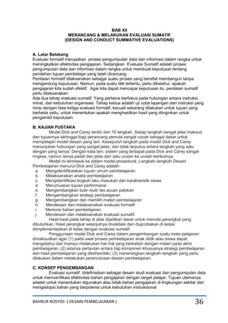 BAHRUR ROSYIDI ( DESAIN PEMBELAJARAN ) 36
BAB XII
MERANCANG & MELAKUKAN EVALUASI SUMATIF
(DESIGN AND CONDUCT SUMMATIVE EVALUATIONS)
A. Latar Belakang
Evaluasi formatif merupakan proses pengumpulan data dan informasi dalam rangka untuk
meningkatkan efektivitas pengajaran. Sedangkan Evaluasi Sumatif adalah proses
pengumpulan data dan informasi dalam rangka untuk membuat keputusan tentang
perolehan tujuan pembelajar yang telah dirancang .
Penilaian formatif dilaksanakan sebagai suatu proses yang bersifat membangun tanpa
mengandung keputusan. Namun, pada suatu titik tertentu, perlu diketahui apakah
pengajaran kita sudah efektif. Agar kita dapat mencapai keputusan itu, penilaian sumatif
perlu dilaksanakan.
Ada dua tahap evaluasi sumatif. Yang pertama berfokus pada hubungan antara instruksi,
minat, dan kebutuhan organisasi. Tahap kedua adalah uji coba lapangan dari instruksi yang
mirip dengan fase ketiga evaluasi formatif, kecuali sekarang dilakukan untuk tujuan yang
berbeda yaitu, untuk menentukan apakah menghasilkan hasil yang diinginkan untuk
pengambil keputusan
B. KAJIAN PUSTAKA
Model Dick and Carey terdiri dari 10 langkah. Setiap langkah sangat jelas maksud
dan tujuannya sehingga bagi perancang pemula sangat cocok sebagai dasar untuk
mempelajari model desain yang lain. Kesepuluh langkah pada model Dick and Carey
menunjukan hubungan yang sangat jelas, dan tidak terputus antara langkah yang satu
dengan yang lainya. Dengan kata lain, sistem yang terdapat pada Dick and Carey sangat
ringkas, namun isinya padat dan jelas dari satu urutan ke urutan berikutnya.
Model ini termasuk ke dalam model prosedural. Langkah–langkah Desain
Pembelajaran menurut Dick and Carey adalah:
a. Mengidentifikasikan tujuan umum pembelajaran.
b. Melaksanakan analisi pembelajaran
c. Mengidentifikasi tingkah laku masukan dan karakteristik siswa
d. Merumuskan tujuan performansi
e. Mengembangkan butir–butir tes acuan patokan
f. Mengembangkan strategi pembelajaran
g. Mengembangkan dan memilih materi pembelajaran
h. Mendesain dan melaksanakan evaluasi formatif
i. Merevisi bahan pembelajaran
j. Mendesain dan melaksanakan evaluasi sumatif.
Hasil-hasil pada tahap di atas dijadikan dasar untuk menulis perangkat yang
dibutuhkan. Hasil perangkat selanjutnya divalidasi dan diujicobakan di kelas/
diimplementasikan di kelas dengan evaluasi sumatif.
Penggunaan model Dick and Carey dalam pengembangan suatu mata pelajaran
dimaksudkan agar (1) pada awal proses pembelajaran anak didik atau siswa dapat
mengetahui dan mampu melakukan hal–hal yang berkaitan dengan materi pada akhir
pembelajaran, (2) adanya pertautan antara tiap komponen khususnya strategi pembelajaran
dan hasil pembelajaran yang dikehendaki, (3) menerangkan langkah–langkah yang perlu
dilakukan dalam melakukan perencanaan desain pembelajaran.
C. KONSEP PENGEMBANGAN
Evaluasi sumatif didefinisikan sebagai desain studi evaluasi dan pengumpulan data
untuk memverifikasi efektivitas bahan pengajaran dengan target pelajar. Tujuan utamanya
adalah untuk menentukan digunakan atau tidak bahan pengajaran di lingkungan sekitar dan
mengadopsi bahan yang berpotensi untuk kebutuhan instruksional
 