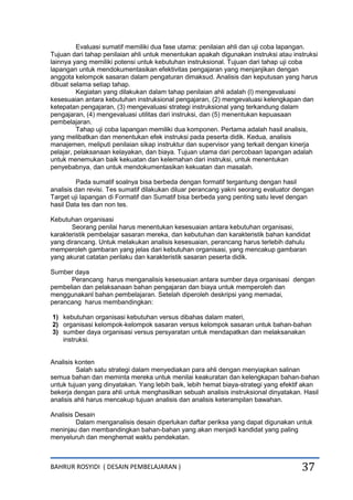 BAHRUR ROSYIDI ( DESAIN PEMBELAJARAN ) 37
Evaluasi sumatif memiliki dua fase utama: penilaian ahli dan uji coba lapangan.
Tujuan dari tahap penilaian ahli untuk menentukan apakah digunakan instruksi atau instruksi
lainnya yang memiliki potensi untuk kebutuhan instruksional. Tujuan dari tahap uji coba
lapangan untuk mendokumentasikan efektivitas pengajaran yang menjanjikan dengan
anggota kelompok sasaran dalam pengaturan dimaksud. Analisis dan keputusan yang harus
dibuat selama setiap tahap.
Kegiatan yang dilakukan dalam tahap penilaian ahli adalah (l) mengevaluasi
kesesuaian antara kebutuhan instruksional pengajaran, (2) mengevaluasi kelengkapan dan
ketepatan pengajaran, (3) mengevaluasi strategi instruksional yang terkandung dalam
pengajaran, (4) mengevaluasi utilitas dari instruksi, dan (5) menentukan kepuasaan
pembelajaran.
Tahap uji coba lapangan memiliki dua komponen. Pertama adalah hasil analisis,
yang melibatkan dan menentukan efek instruksi pada peserta didik. Kedua, analisis
manajemen, meliputi penilaian sikap instruktur dan supervisor yang terkait dengan kinerja
pelajar, pelaksanaan kelayakan, dan biaya. Tujuan utama dari percobaan lapangan adalah
untuk menemukan baik kekuatan dan kelemahan dari instruksi, untuk menentukan
penyebabnya, dan untuk mendokumentasikan kekuatan dan masalah.
Pada sumatif soalnya bisa berbeda dengan formatif tergantung dengan hasil
analisis dan revisi. Tes sumatif dilakukan diluar perancang yakni seorang evaluator dengan
Target uji lapangan di Formatif dan Sumatif bisa berbeda yang penting satu level dengan
hasil Data tes dan non tes.
Kebutuhan organisasi
Seorang penilai harus menentukan kesesuaian antara kebutuhan organisasi,
karakteristik pembelajar sasaran mereka, dan kebutuhan dan karakteristik bahan kandidat
yang dirancang. Untuk melakukan analisis kesesuaian, perancang harus terlebih dahulu
memperoleh gambaran yang jelas dari kebutuhan organisasi, yang mencakup gambaran
yang akurat catatan perilaku dan karakteristik sasaran peserta didik.
Sumber daya
Perancang harus menganalisis kesesuaian antara sumber daya organisasi dengan
pembelian dan pelaksanaan bahan pengajaran dan biaya untuk memperoleh dan
menggunakanl bahan pembelajaran. Setelah diperoleh deskripsi yang memadai,
perancang harus membandingkan:
1) kebutuhan organisasi kebutuhan versus dibahas dalam materi,
2) organisasi kelompok-kelompok sasaran versus kelompok sasaran untuk bahan-bahan
3) sumber daya organisasi versus persyaratan untuk mendapatkan dan melaksanakan
instruksi.
Analisis konten
Salah satu strategi dalam menyediakan para ahli dengan menyiapkan salinan
semua bahan dan meminta mereka untuk menilai keakuratan dan kelengkapan bahan-bahan
untuk tujuan yang dinyatakan. Yang lebih baik, lebih hemat biaya-strategi yang efektif akan
bekerja dengan para ahli untuk menghasilkan sebuah analisis instruksional dinyatakan. Hasil
analisis ahli harus mencakup tujuan analisis dan analisis keterampilan bawahan.
Analisis Desain
Dalam menganalisis desain diperlukan daftar periksa yang dapat digunakan untuk
meninjau dan membandingkan bahan-bahan yang akan menjadi kandidat yang paling
menyeluruh dan menghemat waktu pendekatan.
 