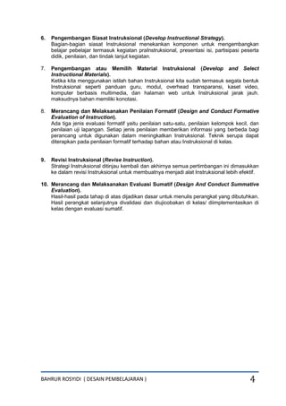 BAHRUR ROSYIDI ( DESAIN PEMBELAJARAN ) 4
6. Pengembangan Siasat Instruksional (Develop Instructional Strategy).
Bagian-bagian siasat Instruksional menekankan komponen untuk mengembangkan
belajar pebelajar termasuk kegiatan praInstruksional, presentasi isi, partisipasi peserta
didik, penilaian, dan tindak lanjut kegiatan.
7. Pengembangan atau Memilih Material Instruksional (Develop and Select
Instructional Materials).
Ketika kita menggunakan istilah bahan Instruksional kita sudah termasuk segala bentuk
Instruksional seperti panduan guru, modul, overhead transparansi, kaset video,
komputer berbasis multimedia, dan halaman web untuk Instruksional jarak jauh.
maksudnya bahan memiliki konotasi.
8. Merancang dan Melaksanakan Penilaian Formatif (Design and Conduct Formative
Evaluation of Instruction).
Ada tiga jenis evaluasi formatif yaitu penilaian satu-satu, penilaian kelompok kecil, dan
penilaian uji lapangan. Setiap jenis penilaian memberikan informasi yang berbeda bagi
perancang untuk digunakan dalam meningkatkan Instruksional. Teknik serupa dapat
diterapkan pada penilaian formatif terhadap bahan atau Instruksional di kelas.
9. Revisi Instruksional (Revise Instruction).
Strategi Instruksional ditinjau kembali dan akhirnya semua pertimbangan ini dimasukkan
ke dalam revisi Instruksional untuk membuatnya menjadi alat Instruksional lebih efektif.
10. Merancang dan Melaksanakan Evaluasi Sumatif (Design And Conduct Summative
Evaluation).
Hasil-hasil pada tahap di atas dijadikan dasar untuk menulis perangkat yang dibutuhkan.
Hasil perangkat selanjutnya divalidasi dan diujicobakan di kelas/ diimplementasikan di
kelas dengan evaluasi sumatif.
 