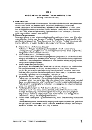 BAHRUR ROSYIDI ( DESAIN PEMBELAJARAN ) 5
BAB II
MENGIDENTIFIKASI SEBUAH TUJUAN PEMBELAJARAN
(Identify Instructional Goal(s))
A. Latar Belakang
Mungkin hal yang paling kritis dalam proses desain Instruksional adalah mengidentifikasi
tujuan Instruksional. Pada perancangan desain Instruksional yang sistematika
merekomendasikan untuk menggunakan pendekatan teknologi kinerja, di mana tujuan
Instruksional didasarkan pada analisis kinerja, penilaian kebutuhan dari permasalahan
yang ada. Tidak ada solusi yang mudah dan tunggal perlu ada proses yang sistematis
untuk memecahkan masalah secara efektif.
B. Konsep Pengembangan
Secara garis besar proses untuk mendapatkan informasi tentang tujuan yang diharapkan
maka dilakukan Analisa awal dan akhir (Front-End Analysis) atau secara spesifik terdiri
dari: Performance Analysis, Need Assessment, Job Analysis, Practical experience with
learning difficulties of student dan Some other requirement for new instruction.
1. Analisis Kinerja (Performance Analysis)
Performance Analysis (Analisa Unjuk Kerja) adalah sebuah analisa tentang
kemampuan unjuk yang bertujuan untuk memperoleh informasi dalam rangka untuk
mengidentifikasi masalah dan solusinya.
2. Penilaian Kebutuhan (Need Assessment)
Penilaian kebutuhan adalah sebuah pengamatan yang dilakukan untuk melihat atau
mengkaji antara harapan dan kenyataan. Ada tiga komponen dalam logika penilaian
kebutuhan, Komponen pertama menetapkan suatu standar atau tujuan yang disebut
sebagai status yang diinginkan.
3. Analisis Pekerjaan (Job Analysis)
Job Analysis (Analisa pekerjaan) adalah sebuah proses pengumpulan, menganalisis,
dan mensintesis deskripsi tentang apa yang dilakukan orang dalam pekerjaan
mereka. Proses analisis pekerjaan dimulai menginventarisir pekerjaan yang biasa
dilakukan oleh pekerjaan, kemudian digolongkan dalam kategori tugas-tugas yang
memerlukan solusi dengan menggunakan Instruksional.
4. Memperjelas Tujuan Instruksional (Clarifying Instructional Goals)
Pada proses mengumpulkan informasi tujuan terkadang terdapat beberapa
pernyataan tujuan yang samar atau tidak jelas tujuan. Sering muncul tujuan yang sulit
diukur seperti mengandung kata “menghargai”, “memiliki kesadaran dan seterusnya.
Pada kontek ini perancang harus melakukan beberapa prosedur untuk memperjelas
tujuan yang samar tadi.
5. Pembelajar, Lingkungan dan Alat (Learner, Context and Tools)
Sedangkan aspek yang paling penting dari sebuah tujuan Instruksional adalah
deskripsi dari apa yang pelajar akan dapat melakukannya, deskripsi yang tidak
lengkap tanpa indikasi (l) siapa pelajar, (2) di mana mereka akan menggunakan
keterampilan , dan (3) alat-alat yang akan tersedia.
6. Kriteria dalam Menetapkan Tujuan Instruksional (Criteria for Establishing Instructional
Goals)
Kadang-kadang proses penetapan tujuan yang tidak sepenuhnya rasional, yaitu tidak
mengikuti proses penilaian kebutuhan sistematis. Faktor lain misalnya pertimbangan
politik dan ekonomi serta teknis atau yang akademis.
 