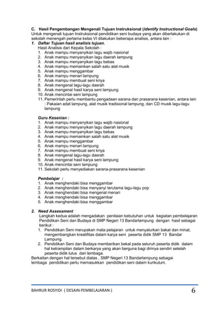 BAHRUR ROSYIDI ( DESAIN PEMBELAJARAN ) 6
C. Hasil Pengembangan Mengenali Tujuan Instruksional (Identify Instructional Goals)
Untuk mengenali tujuan Instruksional pendidikan seni budaya yang akan diberlakukan di
sekolah menengah pertama kelas VI dilakukan beberapa analisis, antara lain :
1. Daftar Tujuan hasil analisis tujuan.
Hasil Analisis dari Kepala Sekolah :
1. Anak mampu menyanyikan lagu wajib nasional
2. Anak mampu menyanyikan lagu daerah lampung
3. Anak mampu menyanyikan lagu bebas
4. Anak mampu memainkan salah satu alat musik
5. Anak mampu menggambar
6. Anak mampu menari lampung
7. Anak mampu membuat seni kriya
8. Anak mengenal lagu-lagu daerah
9. Anak mengenal hasil karya seni lampung
10. Anak mencintai seni lampung
11. Pemerintah perlu membantu pengadaan sarana dan prasarana kesenian, antara lain
: Pakaian adat lampung, alat musik tradisional lampung, dan CD musik lagu-lagu
lampung
Guru Kesenian :
1. Anak mampu menyanyikan lagu wajib nasional
2. Anak mampu menyanyikan lagu daerah lampung
3. Anak mampu menyanyikan lagu bebas
4. Anak mampu memainkan salah satu alat musik
5. Anak mampu menggambar
6. Anak mampu menari lampung
7. Anak mampu membuat seni kriya
8. Anak mengenal lagu-lagu daerah
9. Anak mengenal hasil karya seni lampung
10. Anak mencintai seni lampung
11. Sekolah perlu menyediakan sarana-prasarana kesenian
Pembelajar :
1. Anak menghendaki bisa menggambar
2. Anak menghendaki bisa menyanyi terutama lagu-lagu pop
3. Anak menghendaki bisa mengenal menari
4. Anak menghendaki bisa menggambar
5. Anak menghendaki bisa menggambar
2. Need Assessment
Langkah kedua adalah mengadakan penilaian kebutuhan untuk kegiatan pembelajaran
Pendidikan Seni dan Budaya di SMP Negeri 13 Bandarlampung dengan hasil sebagai
berikut :
1. Pendidikan Seni merupakan mata pelajaran untuk menyalurkan bakat dan minat,
mengembangkan kreatifitas dalam karya seni peserta didik SMP 13 Bandar
Lampung.
2. Pendidikan Seni dan Budaya memberikan bekal pada seluruh peserta didik dalam
hal ketrampilan dalam berkarya yang akan berguna bagi dirinya sendiri setelah
peserta didik lulus dari lembaga.
Berkaitan dengan hal tersebut diatas , SMP Negeri 13 Bandarlampung sebagai
lembaga pendidikan perlu memasukkan pendidikan seni dalam kurikulum.
 