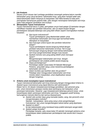 BAHRUR ROSYIDI ( DESAIN PEMBELAJARAN ) 7
3. Job Analysis
Secara umum lulusan dari Lembaga pendidikan menengah pertama belum memiliki
ketrampilan yang cukup terutama ketrampilan kriya yang akan menjadi salah satu
bekal ketrampilan dalam hidupnya di masyarakat. Dari fakta tersebut di atas perlu
peningkatan kemampuan peserta didik, yaitu dengan menerapkan ketrampilan seni kriya
pada mata pelajaran pendidikan seni budaya.
4. Memperjelas Tujuan Instruksional
Tujuan instruksional harus (1) jelas, pernyataan umum hasil pelajar (2) berkaitan dengan
Identifikasi masalah dan penilaian kebutuhan, dan (3) dapat dicapai dengan
pembelajaran daripada beberapa cara yang lebih efisien seperti meningkatkan motivasi
karyawan.
a) Apa tujuan instruksional?
Tujuan pembelajaran yang dikehendaki adalah untuk
memberikan ketrampilan seni kriya agar bermanfaat ketika
diterapkan di masyarakat.
b) Apa hubungan antara tujuan dan penilaian kebutuhan
belajar?
Tujuan pembelajaran secara langsung terkait dengan
penilaian kebutuhan ketrampilan sni kriya. Hal ini juga
berhubungan langsung dengan bukti bahwa ketrampilan
seni kriya sangat berkorelasi dengan mutu lulusan,
c) Apakah instruksi cara yang paling efektif untuk mencapai
tujuan?
Mengembangkan keterampilan seni kriya dengan
pembelajaran dan praktek praktik secara langsung.
d) Siapa pembelajarnya?
Pembelajar adalah siswa kelas VII Sekolah Menengah
Pertama yang telah setuju untuk menerima pembelajaran
ketrampilan seni kriya.
e) Dalam konteks apa keahlian akan dia gunakan?
Pebelajar akan menggunakan keterampilan seni kriya
mereka dalam masyarakat, untuk diaplikasikan sesuai
dengan fungsinya.
5. Kriteria untuk menetapkan tujuan instruksional
Tujuan instruksional ketrampilan seni kriya dirancang dengan menggunakan kriteria ini.
Apakah tujuan instruksional yang dapat diterima oleh administrator?
Dalam hal ini, tim desain mewawancarai lembaga pendidikan, dan personel yang
ada untuk menentukan persepsi mereka akan pentingnya dan kelayakan untuk
penerapan ketrampilan. Desainer juga mewawancarai beberapa personil siswa untuk
berpartisipasi dalam penerapan ketrampilan seni kriya. Tanggapan positif tentang
kemungkinan instruksi diterima dari semua diwawancarai.
a) Apakah ada sumber daya yang memadai (waktu, uang, dan personil) untuk
mengembangkan instruksi?
Sekolah menyediakan dana yang cukup untuk pengembangan
Instruksional dan untuk mengembangkan bahan-bahan yang diperlukan.
b) Apakah isi stabil?
Isi dan keterampilan yang mendasari kerja praktik kelompok sangat stabil.
c) Apakah pelajar tersedia?
Pembelajar tersedia, yaitu siswa kelas VII sekolah menengah pertama untuk
berpartisipasi dalam pelaksanaan pembelajaran baik secara teori maupun
praktik.
 