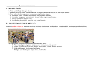 3 ..........................................
A. PETUNJUK UMUM:
1. Amati Lembar Kerja ini dengan seksama,
2. Baca dan diskusikan dengan teman kelompokmu dan tanyakan kepada guru jika ada hal yang kurang dipahami,
3. Setiap kelompok akan mengerjakan permasalahan yang berkaitan dengan:
a. Menentukan contoh kumpulan yang himpunan dan yang bukan himpunan
b. Menentukan keanggotaan suatu himpunan dan yang bukan anggota suatu himpunan
c. Menyajikan himpunan dengan 3 cara
d. Menyelesaikan permasalahan sehari-hari yang kosep himpunan
B. TUGAS/LANGKAH-LANGKAH KEGIATAN:
Perhatikan gambar di bawah ini, amati dan diskusikan jawabanmu dengan teman sekelompokmu, kemudian tulislah jawabannya pada selembar kertas
Ini adalah gambar penyusunan barang-barang pada suatu super market.
1. Menurut pendapatmu bagaiman cara penyusunan barang-barang pada gambar?
2. Apakah ada bahan makan makanan dicampur dengan bahan kosmetik, berikan alasanmu!
3. Jeruk adalah anggota dari himpuan buah-buahan
Sehingga dapat dilambangkan dengan Jeruk ... buah-buahan
 
